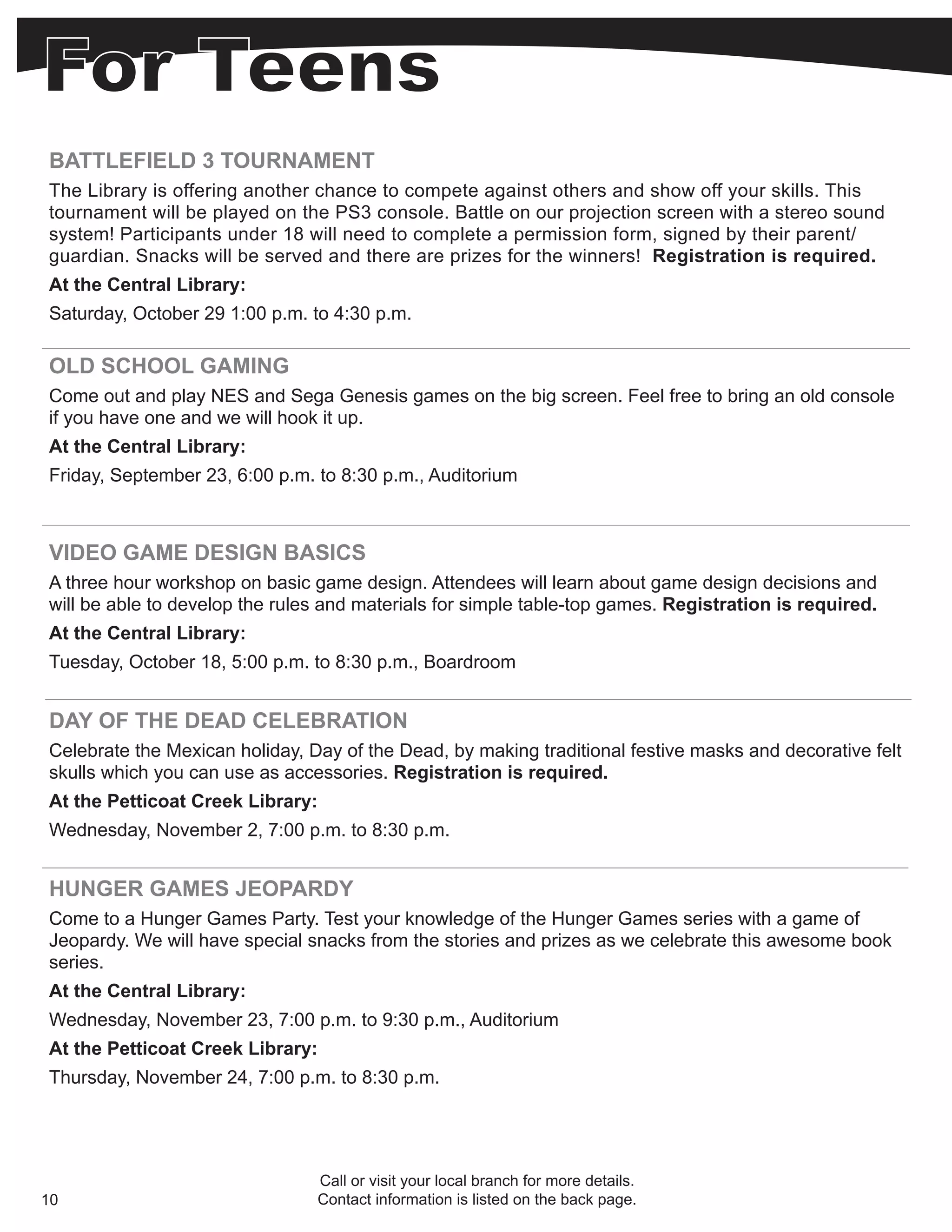 BATTLEFIELD 3 TOURNAMENT
The Library is offering another chance to compete against others and show off your skills. This
tournament will be played on the PS3 console. Battle on our projection screen with a stereo sound
system! Participants under 18 will need to complete a permission form, signed by their parent/
guardian. Snacks will be served and there are prizes for the winners! Registration is required.
At the Central Library:
Saturday, October 29 1:00 p.m. to 4:30 p.m.

OLD SCHOOL GAMING
Come out and play NES and Sega Genesis games on the big screen. Feel free to bring an old console
if you have one and we will hook it up.
At the Central Library:
Friday, September 23, 6:00 p.m. to 8:30 p.m., Auditorium



VIDEO GAME DESIGN BASICS
A three hour workshop on basic game design. Attendees will learn about game design decisions and
will be able to develop the rules and materials for simple table-top games. Registration is required.
At the Central Library:
Tuesday, October 18, 5:00 p.m. to 8:30 p.m., Boardroom


DAY OF THE DEAD CELEBRATION
Celebrate the Mexican holiday, Day of the Dead, by making traditional festive masks and decorative felt
skulls which you can use as accessories. Registration is required.
At the Petticoat Creek Library:
Wednesday, November 2, 7:00 p.m. to 8:30 p.m.


HUNGER GAMES JEOPARDY
Come to a Hunger Games Party. Test your knowledge of the Hunger Games series with a game of
Jeopardy. We will have special snacks from the stories and prizes as we celebrate this awesome book
series.
At the Central Library:
Wednesday, November 23, 7:00 p.m. to 9:30 p.m., Auditorium
At the Petticoat Creek Library:
Thursday, November 24, 7:00 p.m. to 8:30 p.m.




                                Call or visit your local branch for more details.
10                              Contact information is listed on the back page.
 
