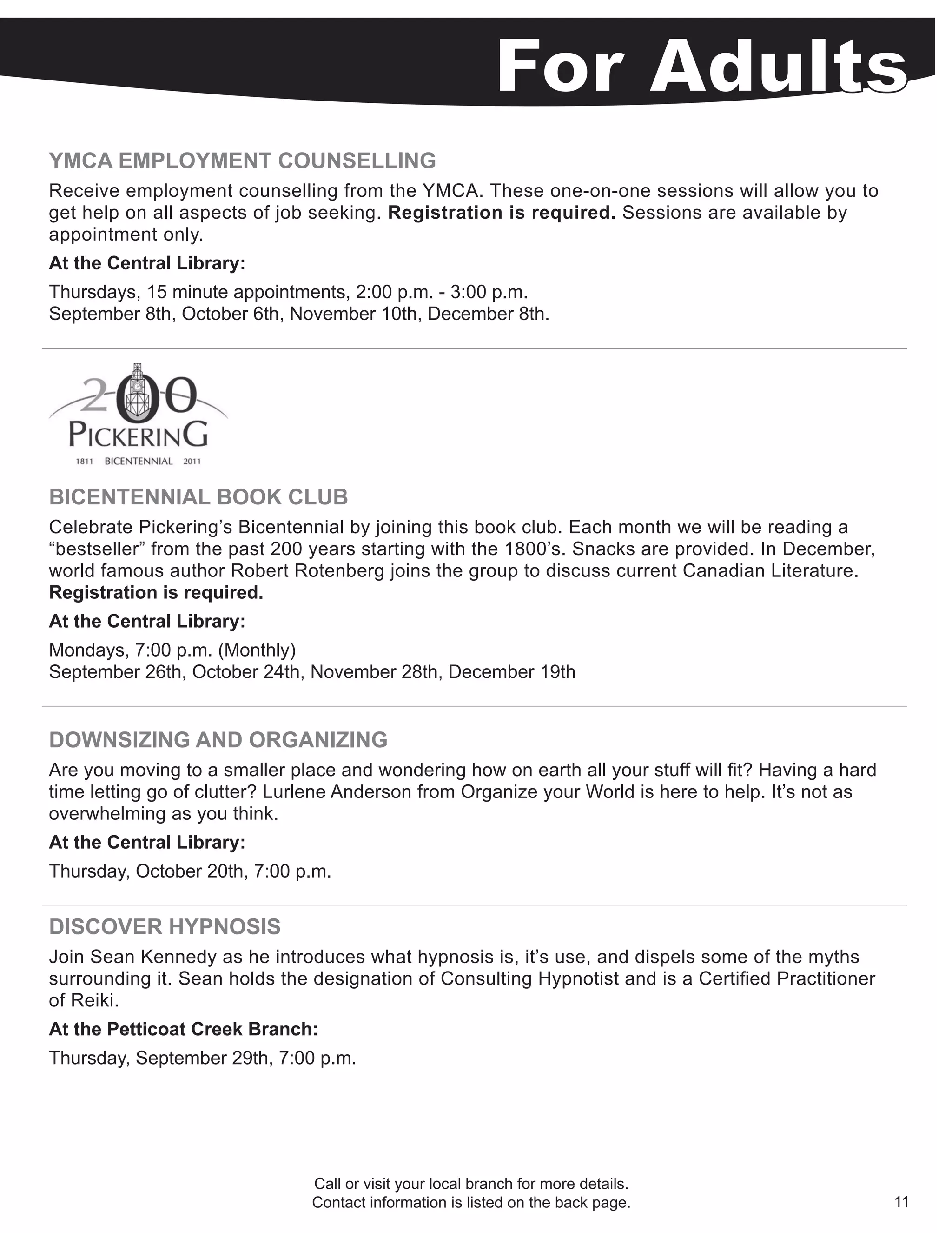 YMCA EMPLOYMENT COUNSELLING
Receive employment counselling from the YMCA. These one-on-one sessions will allow you to
get help on all aspects of job seeking. Registration is required. Sessions are available by
appointment only.
At the Central Library:
Thursdays, 15 minute appointments, 2:00 p.m. - 3:00 p.m.
September 8th, October 6th, November 10th, December 8th.




BICENTENNIAL BOOK CLUB
Celebrate Pickering’s Bicentennial by joining this book club. Each month we will be reading a
“bestseller” from the past 200 years starting with the 1800’s. Snacks are provided. In December,
world famous author Robert Rotenberg joins the group to discuss current Canadian Literature.
Registration is required.
At the Central Library:
Mondays, 7:00 p.m. (Monthly)
September 26th, October 24th, November 28th, December 19th


DOWNSIZING AND ORGANIZING
Are you moving to a smaller place and wondering how on earth all your stuff will fit? Having a hard
time letting go of clutter? Lurlene Anderson from Organize your World is here to help. It’s not as
overwhelming as you think.
At the Central Library:
Thursday, October 20th, 7:00 p.m.


DISCOVER HYPNOSIS
Join Sean Kennedy as he introduces what hypnosis is, it’s use, and dispels some of the myths
surrounding it. Sean holds the designation of Consulting Hypnotist and is a Certified Practitioner
of Reiki.
At the Petticoat Creek Branch:
Thursday, September 29th, 7:00 p.m.




                               Call or visit your local branch for more details.
                               Contact information is listed on the back page.                        11
 