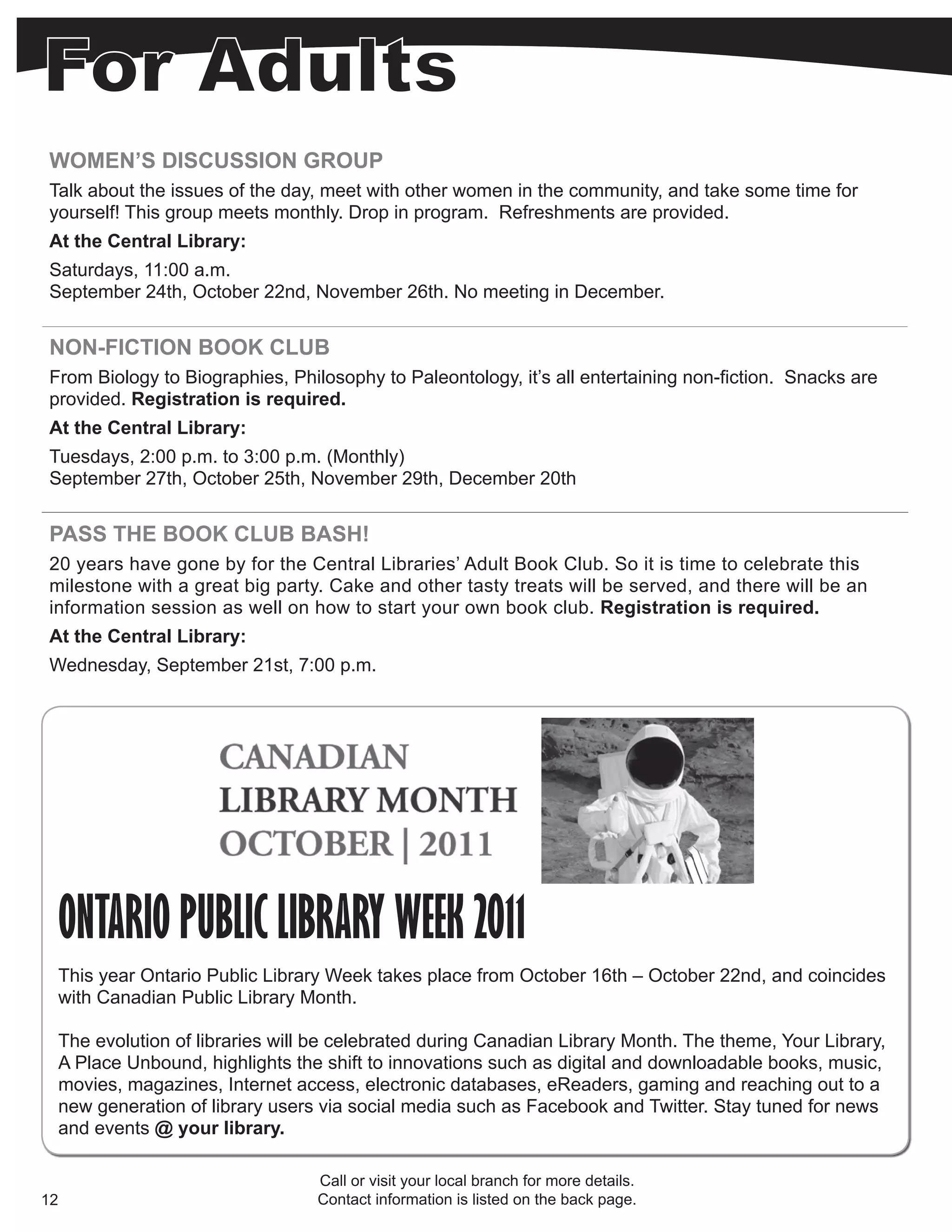 WOMEN’S DISCUSSION GROUP
Talk about the issues of the day, meet with other women in the community, and take some time for
yourself! This group meets monthly. Drop in program. Refreshments are provided.
At the Central Library:
Saturdays, 11:00 a.m.
September 24th, October 22nd, November 26th. No meeting in December.


NON-FICTION BOOK CLUB
From Biology to Biographies, Philosophy to Paleontology, it’s all entertaining non-fiction. Snacks are
provided. Registration is required.
At the Central Library:
Tuesdays, 2:00 p.m. to 3:00 p.m. (Monthly)
September 27th, October 25th, November 29th, December 20th


PASS THE BOOK CLUB BASH!
20 years have gone by for the Central Libraries’ Adult Book Club. So it is time to celebrate this
milestone with a great big party. Cake and other tasty treats will be served, and there will be an
information session as well on how to start your own book club. Registration is required.
At the Central Library:
Wednesday, September 21st, 7:00 p.m.




     ONTARIO PUBLIC LIBRARY WEEK 2011
     This year Ontario Public Library Week takes place from October 16th – October 22nd, and coincides
     with Canadian Public Library Month.

     The evolution of libraries will be celebrated during Canadian Library Month. The theme, Your Library,
     A Place Unbound, highlights the shift to innovations such as digital and downloadable books, music,
     movies, magazines, Internet access, electronic databases, eReaders, gaming and reaching out to a
     new generation of library users via social media such as Facebook and Twitter. Stay tuned for news
     and events @ your library.

                                    Call or visit your local branch for more details.
12                                  Contact information is listed on the back page.
 