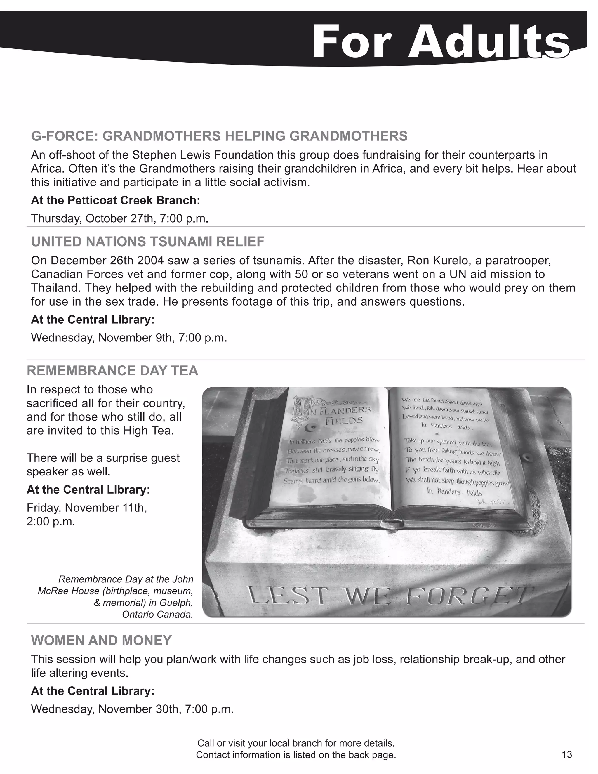 G-FORCE: GRANDMOTHERS HELPING GRANDMOTHERS
An off-shoot of the Stephen Lewis Foundation this group does fundraising for their counterparts in
Africa. Often it’s the Grandmothers raising their grandchildren in Africa, and every bit helps. Hear about
this initiative and participate in a little social activism.
At the Petticoat Creek Branch:
Thursday, October 27th, 7:00 p.m.

UNITED NATIONS TSUNAMI RELIEF
On December 26th 2004 saw a series of tsunamis. After the disaster, Ron Kurelo, a paratrooper,
Canadian Forces vet and former cop, along with 50 or so veterans went on a UN aid mission to
Thailand. They helped with the rebuilding and protected children from those who would prey on them
for use in the sex trade. He presents footage of this trip, and answers questions.
At the Central Library:
Wednesday, November 9th, 7:00 p.m.

REMEMBRANCE DAY TEA
In respect to those who
sacrificed all for their country,
and for those who still do, all
are invited to this High Tea.

There will be a surprise guest
speaker as well.
At the Central Library:
Friday, November 11th,
2:00 p.m.



     Remembrance Day at the John
  McRae House (birthplace, museum,
            & memorial) in Guelph,
                    Ontario Canada.

WOMEN AND MONEY
This session will help you plan/work with life changes such as job loss, relationship break-up, and other
life altering events.
At the Central Library:
Wednesday, November 30th, 7:00 p.m.

                                      Call or visit your local branch for more details.
                                      Contact information is listed on the back page.                   13
 
