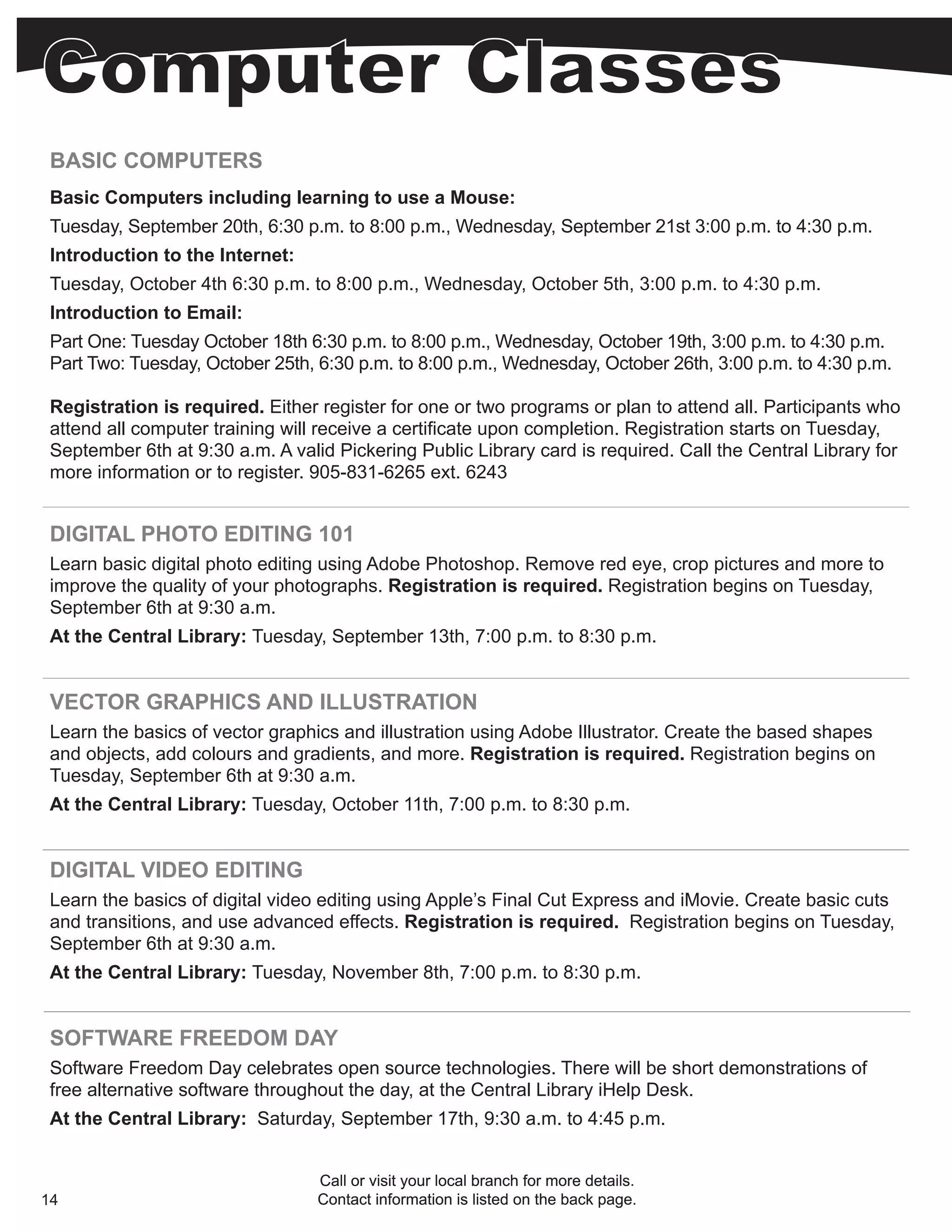 BASIC COMPUTERS
 Basic Computers including learning to use a Mouse:
 Tuesday, September 20th, 6:30 p.m. to 8:00 p.m., Wednesday, September 21st 3:00 p.m. to 4:30 p.m.
 Introduction to the Internet:
 Tuesday, October 4th 6:30 p.m. to 8:00 p.m., Wednesday, October 5th, 3:00 p.m. to 4:30 p.m.
 Introduction to Email:
 Part One: Tuesday October 18th 6:30 p.m. to 8:00 p.m., Wednesday, October 19th, 3:00 p.m. to 4:30 p.m.
 Part Two: Tuesday, October 25th, 6:30 p.m. to 8:00 p.m., Wednesday, October 26th, 3:00 p.m. to 4:30 p.m.

 Registration is required. Either register for one or two programs or plan to attend all. Participants who
 attend all computer training will receive a certificate upon completion. Registration starts on Tuesday,
 September 6th at 9:30 a.m. A valid Pickering Public Library card is required. Call the Central Library for
 more information or to register. 905-831-6265 ext. 6243


 DIGITAL PHOTO EDITING 101
 Learn basic digital photo editing using Adobe Photoshop. Remove red eye, crop pictures and more to
 improve the quality of your photographs. Registration is required. Registration begins on Tuesday,
 September 6th at 9:30 a.m.
 At the Central Library: Tuesday, September 13th, 7:00 p.m. to 8:30 p.m.


 VECTOR GRAPHICS AND ILLUSTRATION
 Learn the basics of vector graphics and illustration using Adobe Illustrator. Create the based shapes
 and objects, add colours and gradients, and more. Registration is required. Registration begins on
 Tuesday, September 6th at 9:30 a.m.
 At the Central Library: Tuesday, October 11th, 7:00 p.m. to 8:30 p.m.


 DIGITAL VIDEO EDITING
 Learn the basics of digital video editing using Apple’s Final Cut Express and iMovie. Create basic cuts
 and transitions, and use advanced effects. Registration is required. Registration begins on Tuesday,
 September 6th at 9:30 a.m.
 At the Central Library: Tuesday, November 8th, 7:00 p.m. to 8:30 p.m.


 SOFTWARE FREEDOM DAY
 Software Freedom Day celebrates open source technologies. There will be short demonstrations of
 free alternative software throughout the day, at the Central Library iHelp Desk.
 At the Central Library: Saturday, September 17th, 9:30 a.m. to 4:45 p.m.


                                  Call or visit your local branch for more details.
14                                Contact information is listed on the back page.
 
