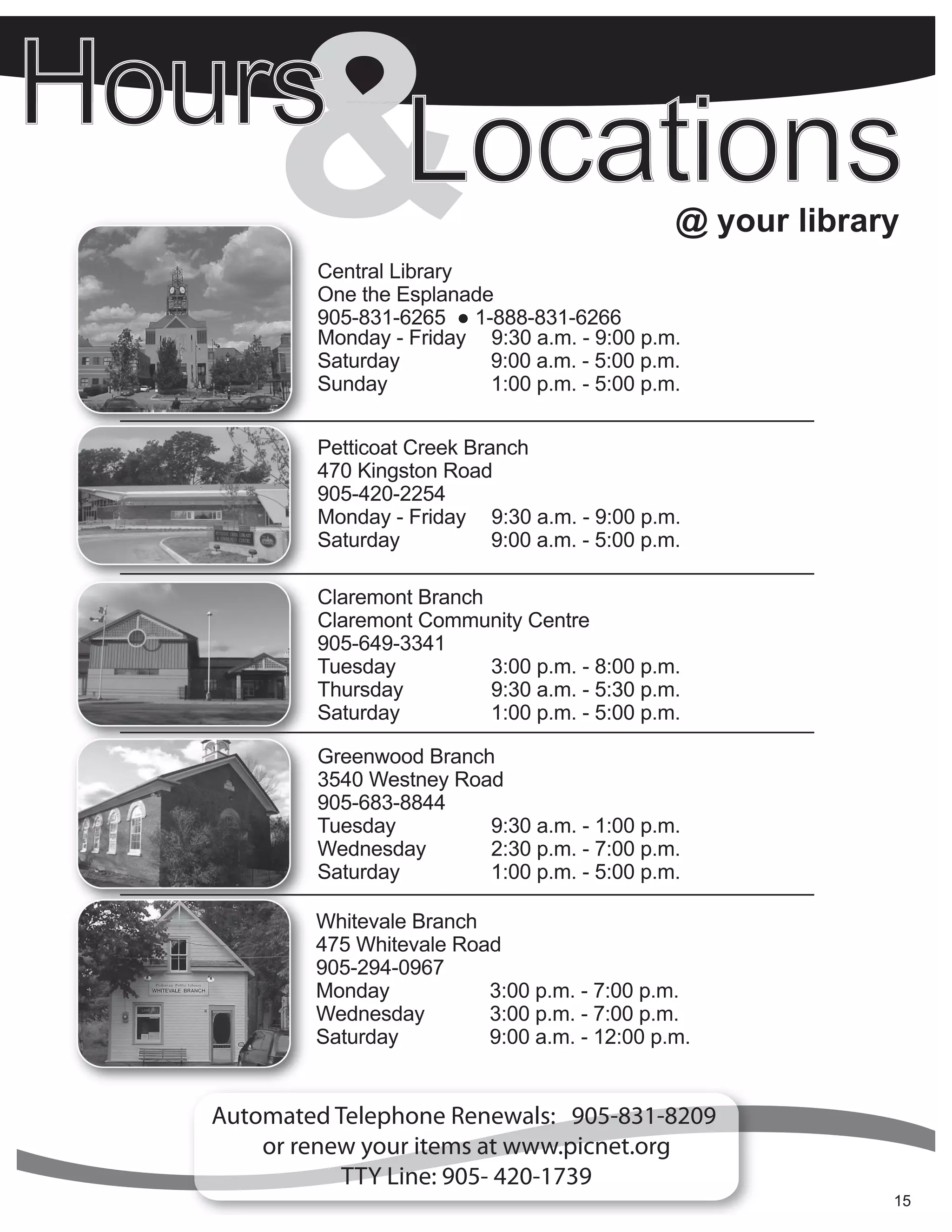 &   Central Library
           One the Esplanade
           905-831-6265 ● 1-888-831-6266
                                                             @ your library


           Monday - Friday 9:30 a.m. - 9:00 p.m.
           Saturday         9:00 a.m. - 5:00 p.m.
           Sunday           1:00 p.m. - 5:00 p.m.


           Petticoat Creek Branch
           470 Kingston Road
           905-420-2254
           Monday - Friday 9:30 a.m. - 9:00 p.m.
           Saturday           9:00 a.m. - 5:00 p.m.

           Claremont Branch
           Claremont Community Centre
           905-649-3341
           Tuesday          3:00 p.m. - 8:00 p.m.
           Thursday         9:30 a.m. - 5:30 p.m.
           Saturday         1:00 p.m. - 5:00 p.m.

           Greenwood Branch
           3540 Westney Road
           905-683-8844
           Tuesday         9:30 a.m. - 1:00 p.m.
           Wednesday       2:30 p.m. - 7:00 p.m.
           Saturday        1:00 p.m. - 5:00 p.m.

           Whitevale Branch
           475 Whitevale Road
           905-294-0967
           Monday           3:00 p.m. - 7:00 p.m.
           Wednesday        3:00 p.m. - 7:00 p.m.
           Saturday         9:00 a.m. - 12:00 p.m.


Automated Telephone Renewals: 905-831-8209
    or renew your items at www.picnet.org
         CallTTY Line: 905- 420-1739
             or visit your local branch for more details.
           Contact information is listed on the back page.                15
                                                                          5
 