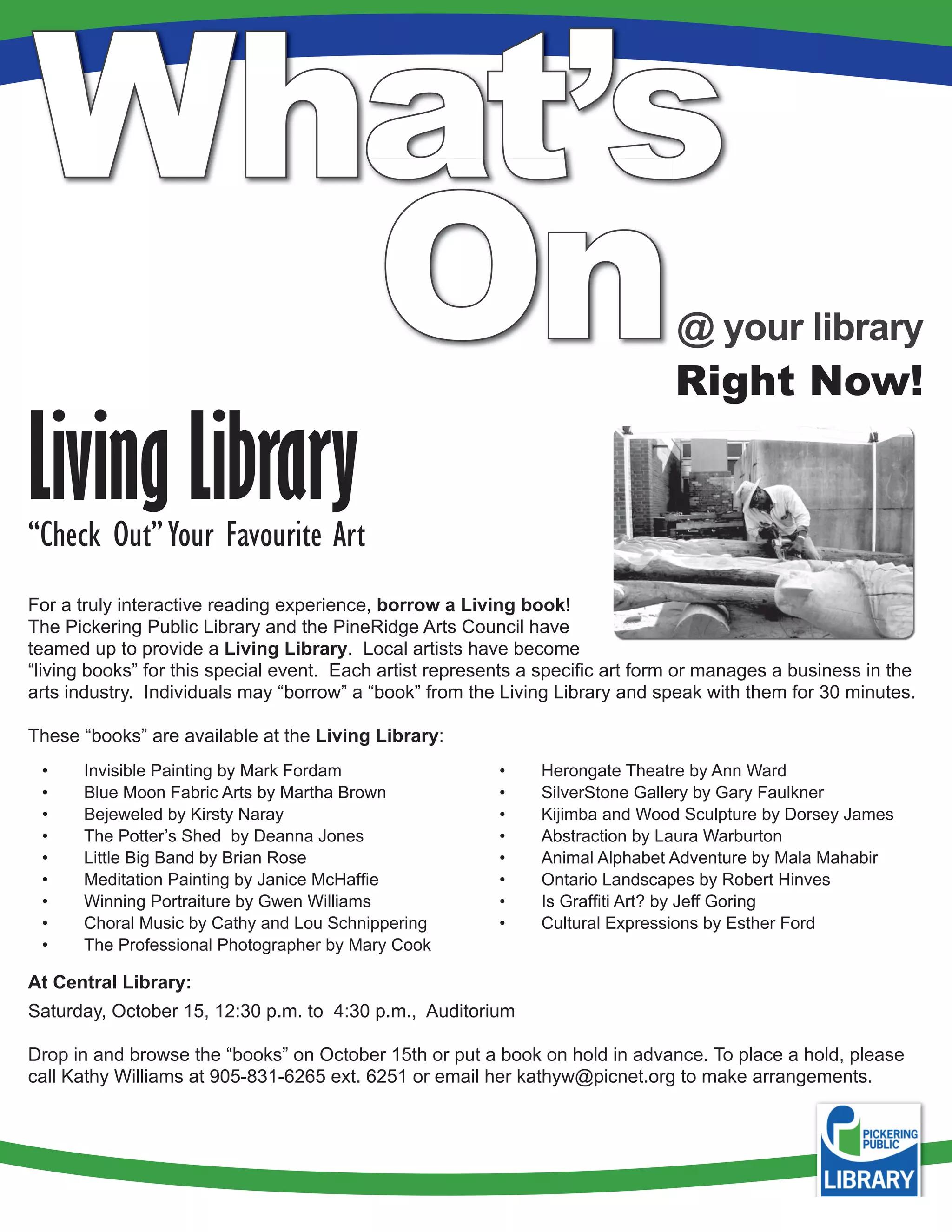 What’s
  On                                                                            @ your library
                                                                                Right Now!

Living Library
“Check Out” Your Favourite Art
For a truly interactive reading experience, borrow a Living book!
The Pickering Public Library and the PineRidge Arts Council have
teamed up to provide a Living Library. Local artists have become
“living books” for this special event. Each artist represents a specific art form or manages a business in the
arts industry. Individuals may “borrow” a “book” from the Living Library and speak with them for 30 minutes.

These “books” are available at the Living Library:
 •    Invisible Painting by Mark Fordam                   •    Herongate Theatre by Ann Ward
 •    Blue Moon Fabric Arts by Martha Brown               •    SilverStone Gallery by Gary Faulkner
 •    Bejeweled by Kirsty Naray                           •    Kijimba and Wood Sculpture by Dorsey James
 •    The Potter’s Shed by Deanna Jones                   •    Abstraction by Laura Warburton
 •    Little Big Band by Brian Rose                       •    Animal Alphabet Adventure by Mala Mahabir
 •    Meditation Painting by Janice McHaffie              •    Ontario Landscapes by Robert Hinves
 •    Winning Portraiture by Gwen Williams                •    Is Graffiti Art? by Jeff Goring
 •    Choral Music by Cathy and Lou Schnippering          •    Cultural Expressions by Esther Ford
 •    The Professional Photographer by Mary Cook

At Central Library:
Saturday, October 15, 12:30 p.m. to 4:30 p.m., Auditorium

Drop in and browse the “books” on October 15th or put a book on hold in advance. To place a hold, please
call Kathy Williams at 905-831-6265 ext. 6251 or email her kathyw@picnet.org to make arrangements.
 