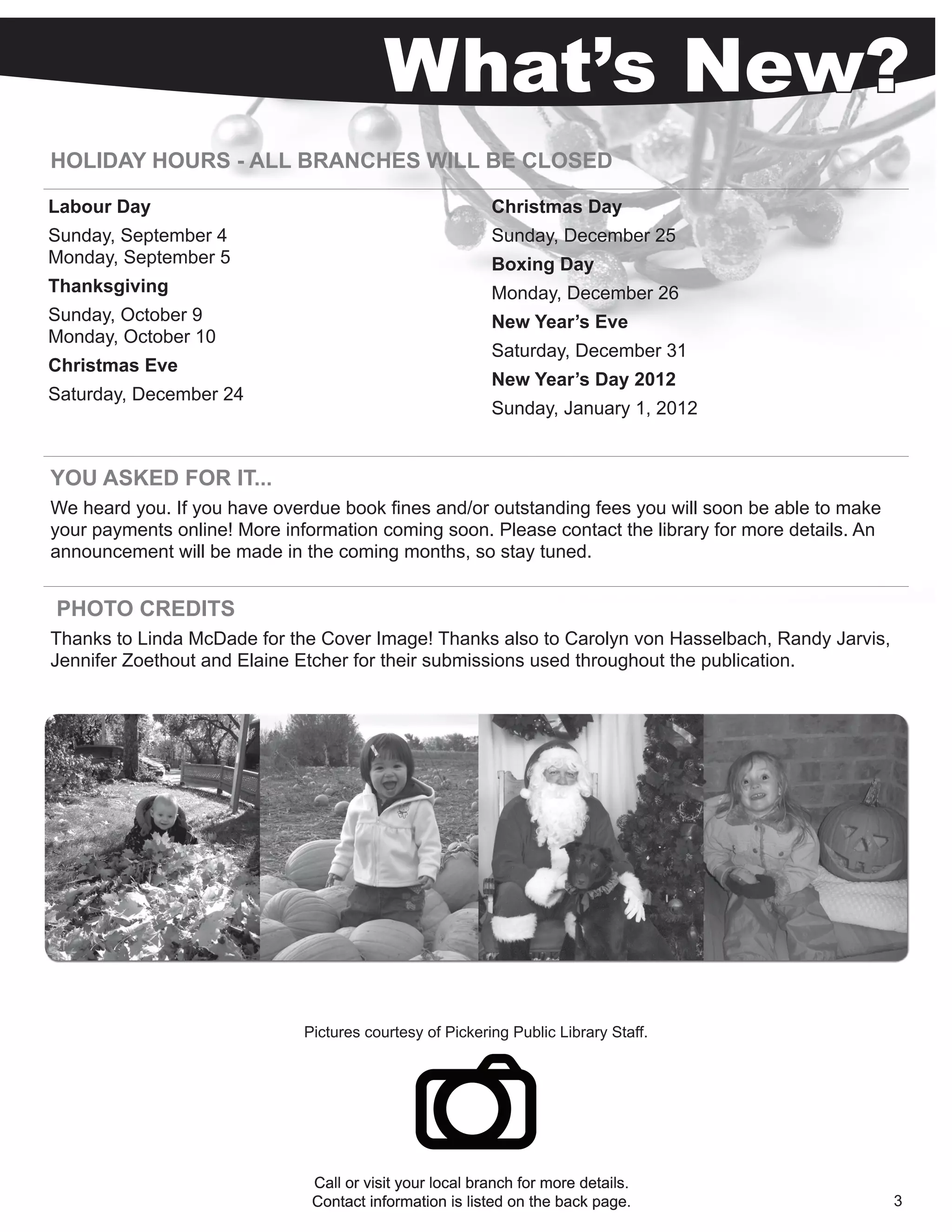 What’s New?
HOLIDAY HOURS - ALL BRANCHES WILL BE CLOSED

Labour Day                                                Christmas Day
Sunday, September 4                                       Sunday, December 25
Monday, September 5                                       Boxing Day
Thanksgiving                                              Monday, December 26
Sunday, October 9                                         New Year’s Eve
Monday, October 10
                                                          Saturday, December 31
Christmas Eve
                                                          New Year’s Day 2012
Saturday, December 24
                                                          Sunday, January 1, 2012


YOU ASKED FOR IT...
We heard you. If you have overdue book fines and/or outstanding fees you will soon be able to make
your payments online! More information coming soon. Please contact the library for more details. An
announcement will be made in the coming months, so stay tuned.


PHOTO CREDITS
Thanks to Linda McDade for the Cover Image! Thanks also to Carolyn von Hasselbach, Randy Jarvis,
Jennifer Zoethout and Elaine Etcher for their submissions used throughout the publication.




                              Pictures courtesy of Pickering Public Library Staff.




                               Call or visit your local branch for more details.
                               Contact information is listed on the back page.                        3
 