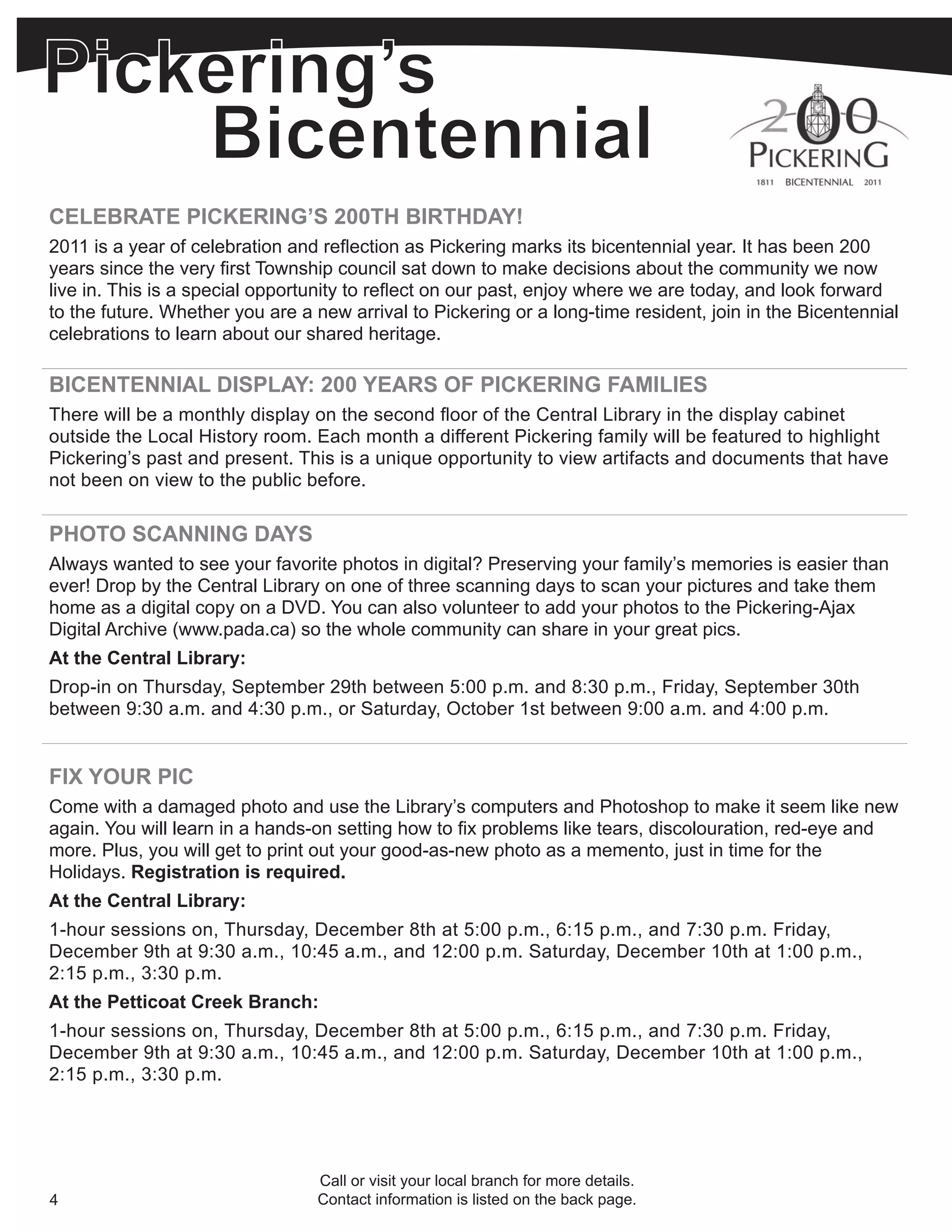 CELEBRATE PICKERING’S 200TH BIRTHDAY!
2011 is a year of celebration and reflection as Pickering marks its bicentennial year. It has been 200
years since the very first Township council sat down to make decisions about the community we now
live in. This is a special opportunity to reflect on our past, enjoy where we are today, and look forward
to the future. Whether you are a new arrival to Pickering or a long-time resident, join in the Bicentennial
celebrations to learn about our shared heritage.

BICENTENNIAL DISPLAY: 200 YEARS OF PICKERING FAMILIES
There will be a monthly display on the second floor of the Central Library in the display cabinet
outside the Local History room. Each month a different Pickering family will be featured to highlight
Pickering’s past and present. This is a unique opportunity to view artifacts and documents that have
not been on view to the public before.

PHOTO SCANNING DAYS
Always wanted to see your favorite photos in digital? Preserving your family’s memories is easier than
ever! Drop by the Central Library on one of three scanning days to scan your pictures and take them
home as a digital copy on a DVD. You can also volunteer to add your photos to the Pickering-Ajax
Digital Archive (www.pada.ca) so the whole community can share in your great pics.
At the Central Library:
Drop-in on Thursday, September 29th between 5:00 p.m. and 8:30 p.m., Friday, September 30th
between 9:30 a.m. and 4:30 p.m., or Saturday, October 1st between 9:00 a.m. and 4:00 p.m.


FIX YOUR PIC
Come with a damaged photo and use the Library’s computers and Photoshop to make it seem like new
again. You will learn in a hands-on setting how to fix problems like tears, discolouration, red-eye and
more. Plus, you will get to print out your good-as-new photo as a memento, just in time for the
Holidays. Registration is required.
At the Central Library:
1-hour sessions on, Thursday, December 8th at 5:00 p.m., 6:15 p.m., and 7:30 p.m. Friday,
December 9th at 9:30 a.m., 10:45 a.m., and 12:00 p.m. Saturday, December 10th at 1:00 p.m.,
2:15 p.m., 3:30 p.m.
At the Petticoat Creek Branch:
1-hour sessions on, Thursday, December 8th at 5:00 p.m., 6:15 p.m., and 7:30 p.m. Friday,
December 9th at 9:30 a.m., 10:45 a.m., and 12:00 p.m. Saturday, December 10th at 1:00 p.m.,
2:15 p.m., 3:30 p.m.




                                 Call or visit your local branch for more details.
4                                Contact information is listed on the back page.
 
