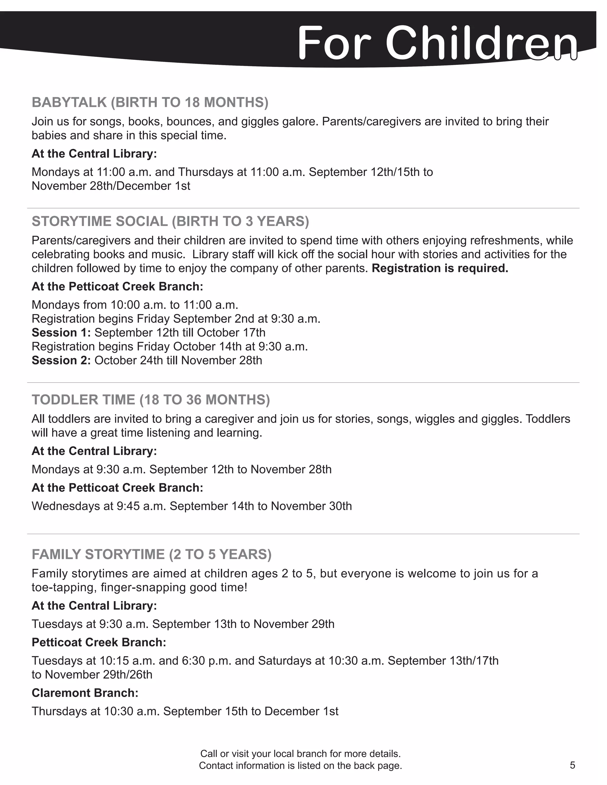 BABYTALK (BIRTH TO 18 MONTHS)
Join us for songs, books, bounces, and giggles galore. Parents/caregivers are invited to bring their
babies and share in this special time.
At the Central Library:
Mondays at 11:00 a.m. and Thursdays at 11:00 a.m. September 12th/15th to
November 28th/December 1st


STORYTIME SOCIAL (BIRTH TO 3 YEARS)
Parents/caregivers and their children are invited to spend time with others enjoying refreshments, while
celebrating books and music. Library staff will kick off the social hour with stories and activities for the
children followed by time to enjoy the company of other parents. Registration is required.
At the Petticoat Creek Branch:
Mondays from 10:00 a.m. to 11:00 a.m.
Registration begins Friday September 2nd at 9:30 a.m.
Session 1: September 12th till October 17th
Registration begins Friday October 14th at 9:30 a.m.
Session 2: October 24th till November 28th


TODDLER TIME (18 TO 36 MONTHS)
All toddlers are invited to bring a caregiver and join us for stories, songs, wiggles and giggles. Toddlers
will have a great time listening and learning.
At the Central Library:
Mondays at 9:30 a.m. September 12th to November 28th
At the Petticoat Creek Branch:
Wednesdays at 9:45 a.m. September 14th to November 30th



FAMILY STORYTIME (2 TO 5 YEARS)
Family storytimes are aimed at children ages 2 to 5, but everyone is welcome to join us for a
toe-tapping, finger-snapping good time!
At the Central Library:
Tuesdays at 9:30 a.m. September 13th to November 29th
Petticoat Creek Branch:
Tuesdays at 10:15 a.m. and 6:30 p.m. and Saturdays at 10:30 a.m. September 13th/17th
to November 29th/26th
Claremont Branch:
Thursdays at 10:30 a.m. September 15th to December 1st


                                 Call or visit your local branch for more details.
                                 Contact information is listed on the back page.                           5
 
