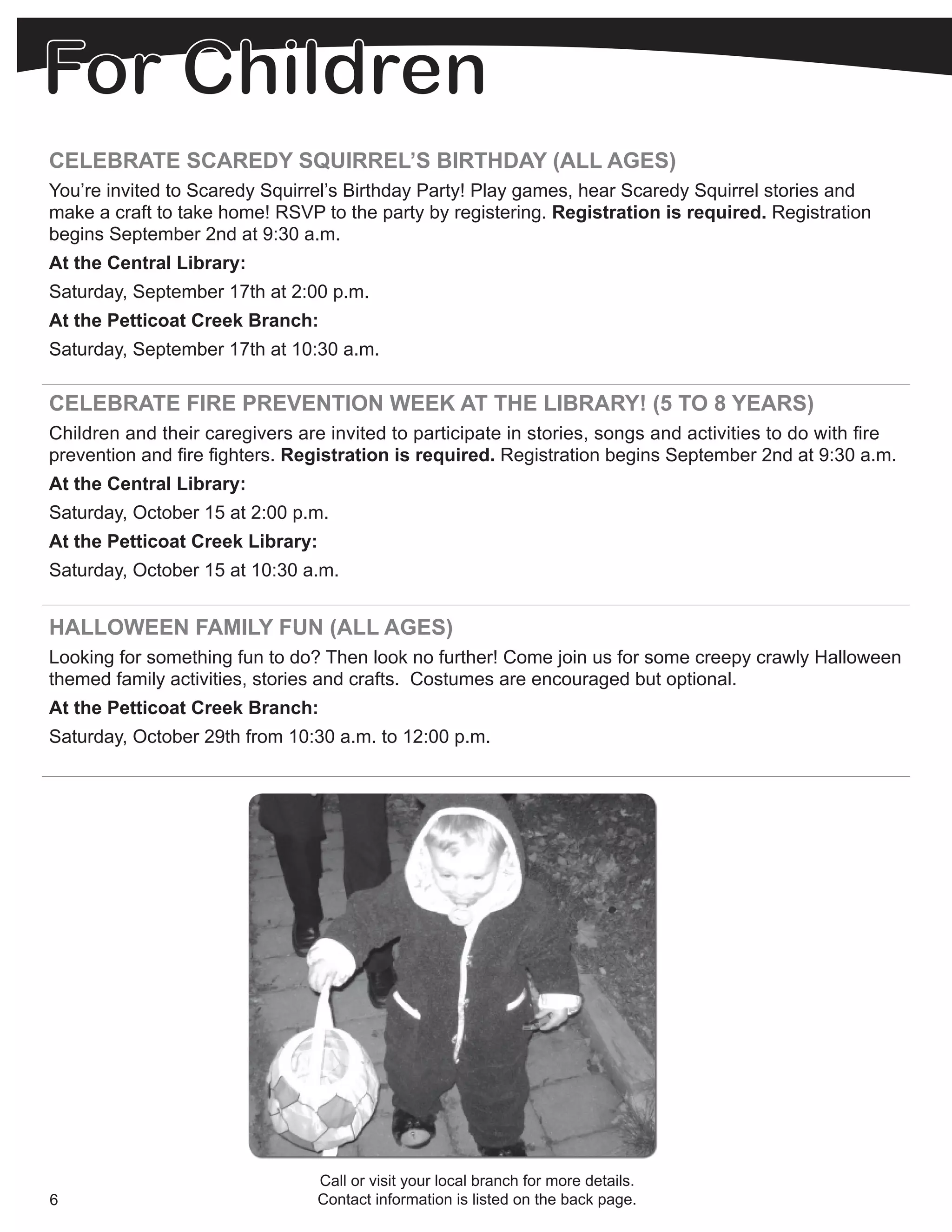 CELEBRATE SCAREDY SQUIRREL’S BIRTHDAY (ALL AGES)
You’re invited to Scaredy Squirrel’s Birthday Party! Play games, hear Scaredy Squirrel stories and
make a craft to take home! RSVP to the party by registering. Registration is required. Registration
begins September 2nd at 9:30 a.m.
At the Central Library:
Saturday, September 17th at 2:00 p.m.
At the Petticoat Creek Branch:
Saturday, September 17th at 10:30 a.m.

CELEBRATE FIRE PREVENTION WEEK AT THE LIBRARY! (5 TO 8 YEARS)
Children and their caregivers are invited to participate in stories, songs and activities to do with fire
prevention and fire fighters. Registration is required. Registration begins September 2nd at 9:30 a.m.
At the Central Library:
Saturday, October 15 at 2:00 p.m.
At the Petticoat Creek Library:
Saturday, October 15 at 10:30 a.m.


HALLOWEEN FAMILY FUN (ALL AGES)
Looking for something fun to do? Then look no further! Come join us for some creepy crawly Halloween
themed family activities, stories and crafts. Costumes are encouraged but optional.
At the Petticoat Creek Branch:
Saturday, October 29th from 10:30 a.m. to 12:00 p.m.




                                 Call or visit your local branch for more details.
6                                Contact information is listed on the back page.
 