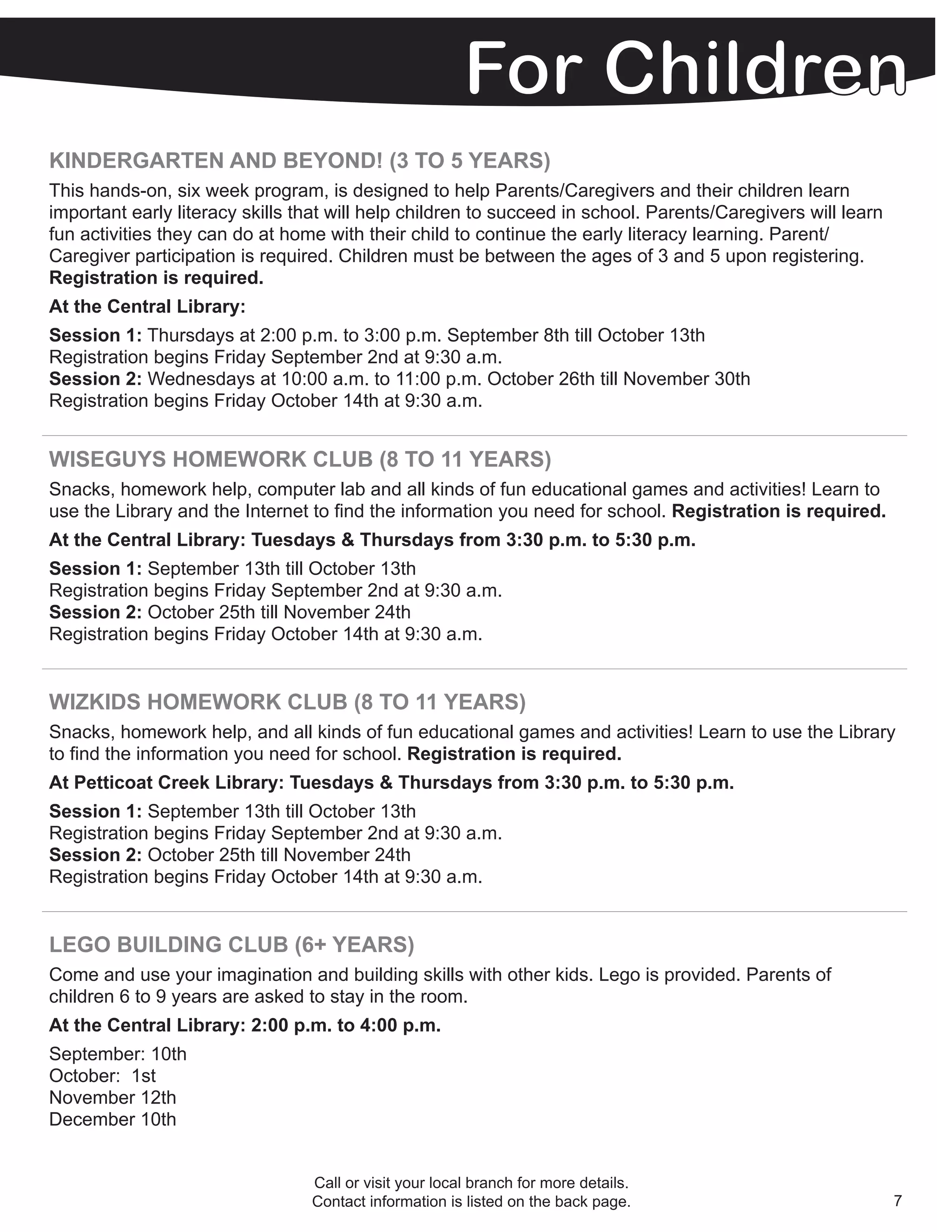 KINDERGARTEN AND BEYOND! (3 TO 5 YEARS)
This hands-on, six week program, is designed to help Parents/Caregivers and their children learn
important early literacy skills that will help children to succeed in school. Parents/Caregivers will learn
fun activities they can do at home with their child to continue the early literacy learning. Parent/
Caregiver participation is required. Children must be between the ages of 3 and 5 upon registering.
Registration is required.
At the Central Library:
Session 1: Thursdays at 2:00 p.m. to 3:00 p.m. September 8th till October 13th
Registration begins Friday September 2nd at 9:30 a.m.
Session 2: Wednesdays at 10:00 a.m. to 11:00 p.m. October 26th till November 30th
Registration begins Friday October 14th at 9:30 a.m.


WISEGUYS HOMEWORK CLUB (8 TO 11 YEARS)
Snacks, homework help, computer lab and all kinds of fun educational games and activities! Learn to
use the Library and the Internet to find the information you need for school. Registration is required.
At the Central Library: Tuesdays & Thursdays from 3:30 p.m. to 5:30 p.m.
Session 1: September 13th till October 13th
Registration begins Friday September 2nd at 9:30 a.m.
Session 2: October 25th till November 24th
Registration begins Friday October 14th at 9:30 a.m.


WIZKIDS HOMEWORK CLUB (8 TO 11 YEARS)
Snacks, homework help, and all kinds of fun educational games and activities! Learn to use the Library
to find the information you need for school. Registration is required.
At Petticoat Creek Library: Tuesdays & Thursdays from 3:30 p.m. to 5:30 p.m.
Session 1: September 13th till October 13th
Registration begins Friday September 2nd at 9:30 a.m.
Session 2: October 25th till November 24th
Registration begins Friday October 14th at 9:30 a.m.


LEGO BUILDING CLUB (6+ YEARS)
Come and use your imagination and building skills with other kids. Lego is provided. Parents of
children 6 to 9 years are asked to stay in the room.
At the Central Library: 2:00 p.m. to 4:00 p.m.
September: 10th
October: 1st
November 12th
December 10th


                                 Call or visit your local branch for more details.
                                 Contact information is listed on the back page.                              7
 