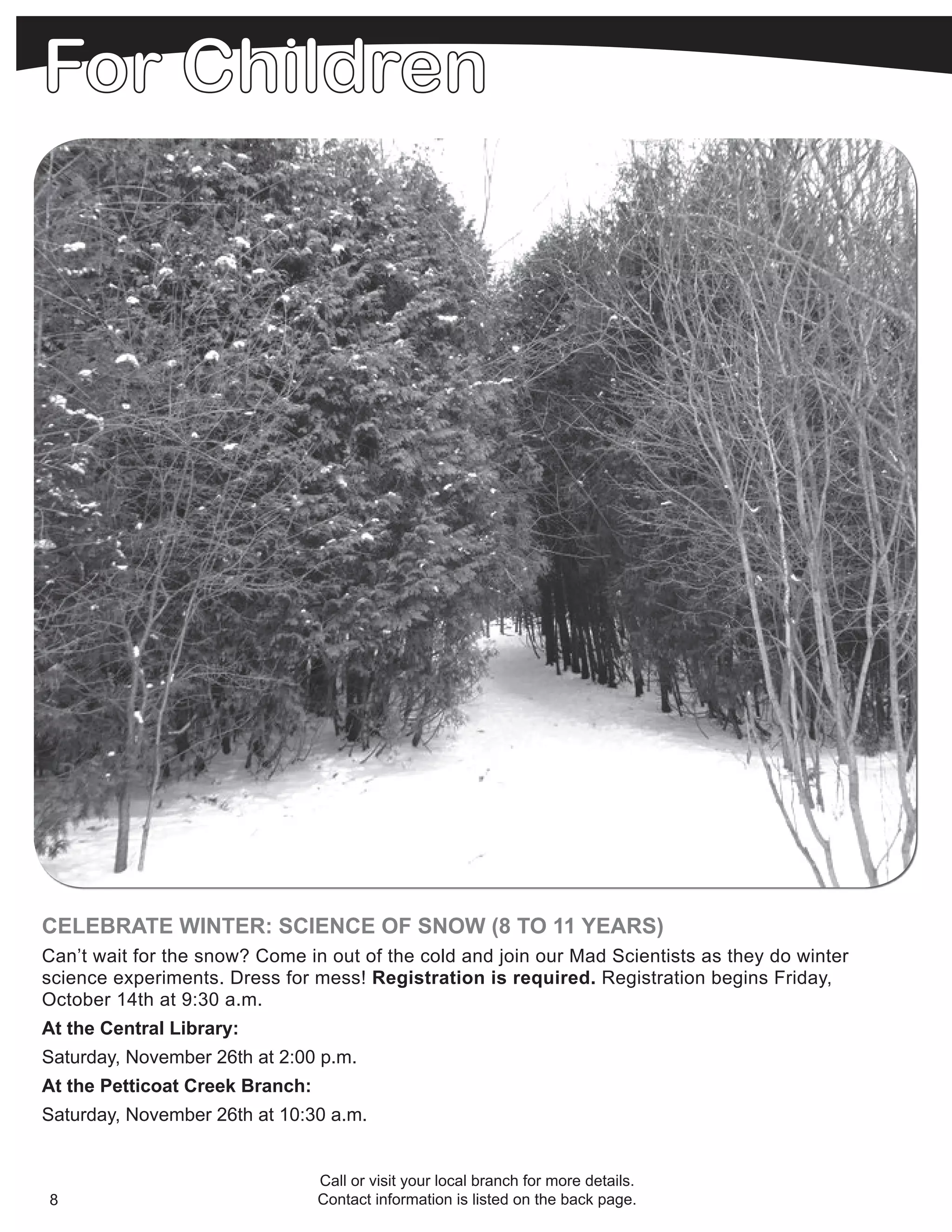 CELEBRATE WINTER: SCIENCE OF SNOW (8 TO 11 YEARS)
Can’t wait for the snow? Come in out of the cold and join our Mad Scientists as they do winter
science experiments. Dress for mess! Registration is required. Registration begins Friday,
October 14th at 9:30 a.m.
At the Central Library:
Saturday, November 26th at 2:00 p.m.
At the Petticoat Creek Branch:
Saturday, November 26th at 10:30 a.m.


                                 Call or visit your local branch for more details.
8                                Contact information is listed on the back page.
 