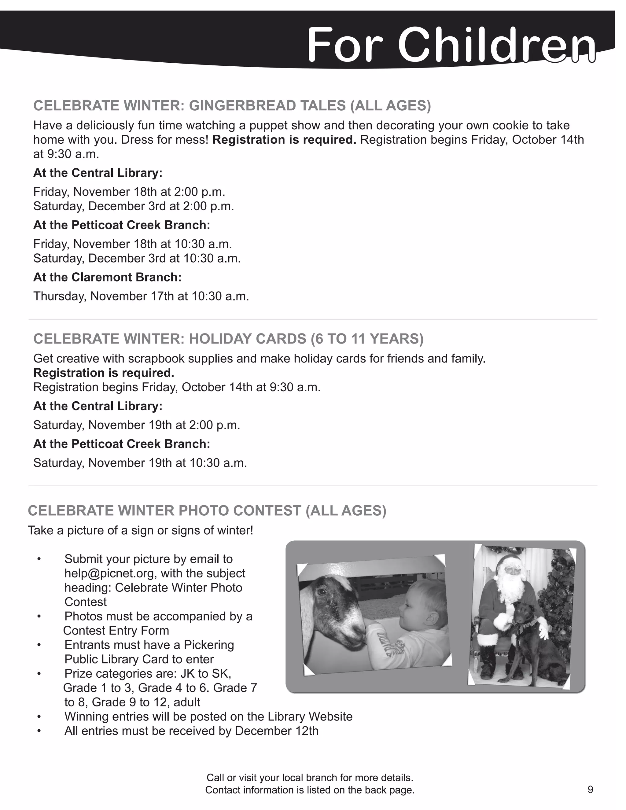 CELEBRATE WINTER: GINGERBREAD TALES (ALL AGES)
 Have a deliciously fun time watching a puppet show and then decorating your own cookie to take
 home with you. Dress for mess! Registration is required. Registration begins Friday, October 14th
 at 9:30 a.m.
 At the Central Library:
 Friday, November 18th at 2:00 p.m.
 Saturday, December 3rd at 2:00 p.m.
 At the Petticoat Creek Branch:
 Friday, November 18th at 10:30 a.m.
 Saturday, December 3rd at 10:30 a.m.
 At the Claremont Branch:
 Thursday, November 17th at 10:30 a.m.


 CELEBRATE WINTER: HOLIDAY CARDS (6 TO 11 YEARS)
 Get creative with scrapbook supplies and make holiday cards for friends and family.
 Registration is required.
 Registration begins Friday, October 14th at 9:30 a.m.
 At the Central Library:
 Saturday, November 19th at 2:00 p.m.
 At the Petticoat Creek Branch:
 Saturday, November 19th at 10:30 a.m.


CELEBRATE WINTER PHOTO CONTEST (ALL AGES)
Take a picture of a sign or signs of winter!

 •    Submit your picture by email to
      help@picnet.org, with the subject
      heading: Celebrate Winter Photo
      Contest
 •    Photos must be accompanied by a
      Contest Entry Form
 •    Entrants must have a Pickering
      Public Library Card to enter
 •    Prize categories are: JK to SK,
      Grade 1 to 3, Grade 4 to 6. Grade 7
      to 8, Grade 9 to 12, adult
 •    Winning entries will be posted on the Library Website
 •    All entries must be received by December 12th


                                  Call or visit your local branch for more details.
                                  Contact information is listed on the back page.                    9
 