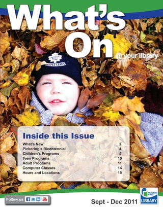 What’s
  On                                      @ your library




        Inside this Issue
        What’s New                          2
        Pickering’s Bicentennial            4
        Children’s Programs                 5
        Teen Programs                      10
        Adult Programs                     11
        Computer Classes                   14
        Hours and Locations                15




Follow us
                                   Sept - Dec 2011
 