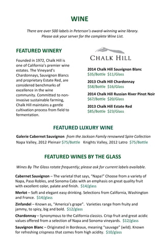 WINE
There are over 500 labels in Peterson’s award-winning wine library.
Please ask your server for the complete Wine List.
FEATURED WINERY
FEATURED WINES BY THE GLASS
2014 Chalk Hill Sauvignon Blanc
$35/Bottle $11/Glass
2013 Chalk Hill Chardonnay
$58/Bottle $16/Glass
2014 Chalk Hill Russian River Pinot Noir
$67/Bottle $20/Glass
2013 Chalk Hill Estate Red
$85/Bottle $23/Glass
Founded in 1972, Chalk Hill is
one of California’s premier wine
estates. The Vineyard’s
Chardonnays, Sauvignon Blancs
and proprietary Estate Red, are
considered benchmarks of
excellence in the wine
community. Committed to non-
invasive sustainable farming,
Chalk Hill maintains a gentle
cultivation process from field to
fermentation.
Cabernet Sauvignon – The varietal that says, “Napa!” Choose from a variety of
Napa, Paso Robles, and Sonoma Cabs with an emphasis on great quality fruit
with excellent color, palate and finish. $14/glass
Merlot – Soft and elegant easy drinking. Selections from California, Washington
and France. $14/glass
Zinfandel – Known as, “America’s grape”. Varieties range from fruity and
jammy, to spicy, big and bold. $12/glass
Chardonnay – Synonymous to the California classics. Crisp fruit and great acidic
values offered from a selection of Napa and Sonoma vineyards. $12/glass
Sauvignon Blanc – Originated in Bordeaux, meaning “sauvage” (wild). Known
for refreshing crispness that comes from high acidity. $10/glass
Wines By The Glass rotate frequently; please ask for current labels available.
Galerie Cabernet Sauvignon from the Jackson Family renowned Spire Collection
Napa Valley, 2012 Pleinair $75/Bottle Knights Valley, 2012 Latro $75/Bottle
FEATURED LUXURY WINE
 