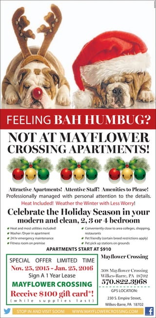 Feeling BAH HUMBUG?
Not At Mayflower
Crossing Apartments!
Attractive Apartments! Attentive Staff! Amenities to Please!
Celebrate the Holiday Season in your
modern and clean, 2, 3 or 4 bedroom
Professionally managed with personal attention to the details.
Apartments start at $910
Mayflower Crossing
508 Mayflower Crossing
Wilkes-Barre, PA 18702
570.822.3968
GPS location:
230 S. Empire Street,
Wilkes-Barre, PA 18702
www.mayflowercrossing.comStop In and Visit Soon!
SPECIAL OFFER LIMITED TIME
Nov. 25, 2015 - Jan. 25, 2016
Sign A 1 Year Lease
Mayflower Crossing
Receive $100 gift card*!
( w h i l e s u p p l i e s l a s t )
Heat and most utilities included!
Washer /Dryer in apartment
24 hr emergency maintenance
Fitness room on premise
Conveniently close to area colleges, shopping,
restaurants
Pet friendly (certain breed restrictions apply)
Pet pick up stations on grounds
80694993
Heat Included! Weather the Winter with Less Worry!
 
