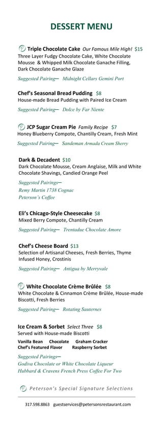 DESSERT MENU
Peterson’s Special Signature Selections
Chef’s Seasonal Bread Pudding $8
House-made Bread Pudding with Paired Ice Cream
Suggested Pairing─ Dolce by Far Niente
Ice Cream & Sorbet Select Three $8
Served with House-made Biscotti
Vanilla Bean Chocolate Graham Cracker
Chef’s Featured Flavor Raspberry Sorbet
Suggested Pairings─
Godiva Chocolate or White Chocolate Liqueur
Hubbard & Cravens French Press Coffee For Two
Triple Chocolate Cake Our Famous Mile High! $15
Three Layer Fudgy Chocolate Cake, White Chocolate
Mousse & Whipped Milk Chocolate Ganache Filling,
Dark Chocolate Ganache Glaze
Suggested Pairing─ Midnight Cellars Gemini Port
JCP Sugar Cream Pie Family Recipe $7
Honey Blueberry Compote, Chantilly Cream, Fresh Mint
Suggested Pairing─ Sandeman Armada Cream Sherry
White Chocolate Crème Brûlée $8
White Chocolate & Cinnamon Crème Brûlée, House-made
Biscotti, Fresh Berries
Suggested Pairing─ Rotating Sauternes
Eli’s Chicago-Style Cheesecake $8
Mixed Berry Compote, Chantilly Cream
Suggested Pairing─ Trentadue Chocolate Amore
317.598.8863 guestservices@petersonsrestaurant.com
Chef’s Cheese Board $13
Selection of Artisanal Cheeses, Fresh Berries, Thyme
Infused Honey, Crostinis
Suggested Pairing─ Antigua by Merryvale
Dark & Decadent $10
Dark Chocolate Mousse, Cream Anglaise, Milk and White
Chocolate Shavings, Candied Orange Peel
Suggested Pairings─
Remy Martin 1738 Cognac
Peterson’s Coffee
 