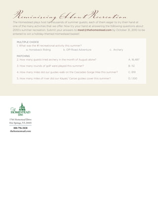 Reminiscing About Recreation
   The Homestead plays host to thousands of summer guests, each of them eager to try their hand at
   one of the many activities that we offer. Now try your hand at answering the following questions about
   2010’s summer recreation. Submit your answers to meet@thehomestead.com by October 31, 2010 to be
   entered to win a holiday-themed Homestead basket!


       MULTIPLE CHOICE
       1. What was the #1 recreational activity this summer?
               a. Horseback Riding          b. Off-Road Adventure              c. Archery

       MATCHING
       2. How many guests tried archery in the month of August alone?                       A. 16,487

       3. How many rounds of golf were played this summer?                                  B. 112

       4. How many miles did our guides walk on the Cascades Gorge Hike this summer?        C. 819

       5. How many miles of river did our Kayak/ Canoe guides cover this summer?            D. 1,100




1766 Homestead Drive
Hot Springs, VA 24445

   888-796-5838
thehomestead.com
 