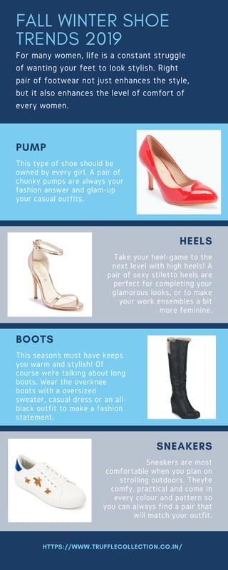 FALL WINTER SHOE
TRENDS 2019
For many women, life is a constant struggle
of wanting your feet to look stylish. Right
pair of footwear not just enhances the style,
but it also enhances the level of comfort of
every women. 
This type of shoe should be
owned by every girl. A pair of
chunky pumps are always your
fashion answer and glam-up
your casual outfits.
PUMP
Take your heel-game to the
next level with high heels! A
pair of sexy stiletto heels are
perfect for completing your
glamorous looks, or to make
your work ensembles a bit
more feminine.
HEELS
This season’s must have keeps
you warm and stylish! Of
course we’re talking about long
boots. Wear the overknee
boots with a oversized
sweater, casual dress or an all-
black outfit to make a fashion
statement.
BOOTS
Sneakers are most
comfortable when you plan on
strolling outdoors. They’re
comfy, practical and come in
every colour and pattern so
you can always find a pair that
will match your outfit.
SNEAKERS
HTTPS://WWW.TRUFFLECOLLECTION.CO.IN/
 