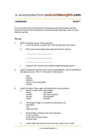  downloaded from podcastsinenglish.com
worksheet level 1
Try not to look at the transcript while doing these exercises! Always read the
instructions and all the information in the tasks before listening. Listen as many
times as you like.
The fall
1 Before listening: answer these questions.
a In the US autumn is called 'fall'. Why do they have that name?
b Write down three things that make you think of autumn:
____________________________
____________________________
____________________________
c Compare your answers with another English language learner.
2 Listen for general meaning: listen to the whole podcast. Jackie and Richard
talk about autumn. Tick () the topics in the podcast.
food
clothes
festivals
nature / the countryside
animals
3 Listen for detail: listen again and choose the correct answers.
a Match a season with a description.
spring the coldest
summer the most romantic
autumn the prettiest
winter the best
b The Google images for autumn are all pictures of...
hallowe'en
rain
colourful trees
c Richard liked running in the forest because...
it was so pretty
there were so many leaves
he likes trees
d Jackie didn't like autumn when she was a child. True / False
© www.podcastsinenglish.com
 