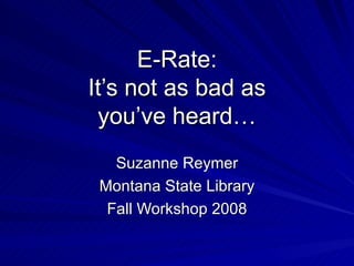 E-Rate: It’s not as bad as you’ve heard… Suzanne Reymer Montana State Library Fall Workshop 2008 