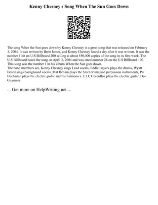 Kenny Chesney s Song When The Sun Goes Down
The song When the Sun goes down by Kenny Chesney is a great song that was released on February
3, 2004. It was written by Brett James, and Kenny Chesney heard a day after it was written. It was the
number 1 hit on U.S Billboard 200 selling at about 550,000 copies of the song in its first week. The
U.S Billboard heard the song on April 3, 2004 and was rated number 26 on the U.S Billboard 100.
This song was the number 1 in his album When the Sun goes down.
The band members are, Kenny Chesney sings Lead vocals, Eddie Bayers plays the drums, Wyatt
Beard sings background vocals, Mat Britain plays the Steel drums,and percussion instruments, Pat
Buchanan plays the electric guitar and the harmonica. J.T.C Corenfloz plays the electric guitar, Don
Guymore
... Get more on HelpWriting.net ...
 