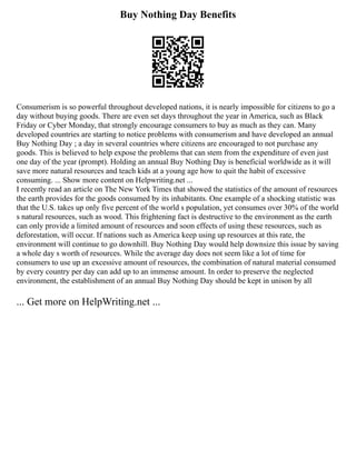 Buy Nothing Day Benefits
Consumerism is so powerful throughout developed nations, it is nearly impossible for citizens to go a
day without buying goods. There are even set days throughout the year in America, such as Black
Friday or Cyber Monday, that strongly encourage consumers to buy as much as they can. Many
developed countries are starting to notice problems with consumerism and have developed an annual
Buy Nothing Day ; a day in several countries where citizens are encouraged to not purchase any
goods. This is believed to help expose the problems that can stem from the expenditure of even just
one day of the year (prompt). Holding an annual Buy Nothing Day is beneficial worldwide as it will
save more natural resources and teach kids at a young age how to quit the habit of excessive
consuming. ... Show more content on Helpwriting.net ...
I recently read an article on The New York Times that showed the statistics of the amount of resources
the earth provides for the goods consumed by its inhabitants. One example of a shocking statistic was
that the U.S. takes up only five percent of the world s population, yet consumes over 30% of the world
s natural resources, such as wood. This frightening fact is destructive to the environment as the earth
can only provide a limited amount of resources and soon effects of using these resources, such as
deforestation, will occur. If nations such as America keep using up resources at this rate, the
environment will continue to go downhill. Buy Nothing Day would help downsize this issue by saving
a whole day s worth of resources. While the average day does not seem like a lot of time for
consumers to use up an excessive amount of resources, the combination of natural material consumed
by every country per day can add up to an immense amount. In order to preserve the neglected
environment, the establishment of an annual Buy Nothing Day should be kept in unison by all
... Get more on HelpWriting.net ...
 