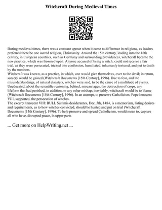 Witchcraft During Medieval Times
During medieval times, there was a constant uproar when it came to difference in religions, as leaders
preferred there be one sacred religion, Christianity. Around the 15th century, leading into the 16th
century, in European countries, such as Germany and surrounding providences, witchcraft became the
new practice, which was frowned upon. Anyone accused of being a witch, could not receive a fair
trial, as they were persecuted, tricked into confession, humiliated, inhumanly tortured, and put to death
by the numbers.
Witchcraft was known, as a practice, in which, one would give themselves, over to the devil; in return,
sorcery would be gained (Witchcraft Documents [15th Century], 1996). Due to fear, and the
misunderstandings, of natural disasters, witches were said, to be the cause of a multitude of events.
Uneducated, about the scientific reasoning, behind; miscarriages, the destruction of crops, any
lifeform that had perished, in addition, to any other mishap; inevitably, witchcraft would be to blame
(Witchcraft Documents [15th Century], 1996). In an attempt, to preserve Catholicism, Pope Innocent
VIII, supported, the persecution of witches.
The excerpt Innocent VIII: BULL Summis desiderantes, Dec. 5th, 1484, is a memoriam, listing desires
and requirements, as to how witches convicted, should be hunted and put on trial (Witchcraft
Documents [15th Century], 1996). To help preserve and spread Catholicism, would mean to, capture
all who have, disrupted peace, in upper parts
... Get more on HelpWriting.net ...
 