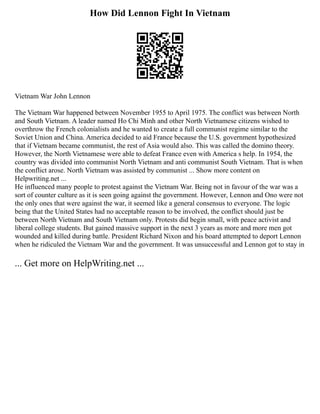 How Did Lennon Fight In Vietnam
Vietnam War John Lennon
The Vietnam War happened between November 1955 to April 1975. The conflict was between North
and South Vietnam. A leader named Ho Chi Minh and other North Vietnamese citizens wished to
overthrow the French colonialists and he wanted to create a full communist regime similar to the
Soviet Union and China. America decided to aid France because the U.S. government hypothesized
that if Vietnam became communist, the rest of Asia would also. This was called the domino theory.
However, the North Vietnamese were able to defeat France even with America s help. In 1954, the
country was divided into communist North Vietnam and anti communist South Vietnam. That is when
the conflict arose. North Vietnam was assisted by communist ... Show more content on
Helpwriting.net ...
He influenced many people to protest against the Vietnam War. Being not in favour of the war was a
sort of counter culture as it is seen going against the government. However, Lennon and Ono were not
the only ones that were against the war, it seemed like a general consensus to everyone. The logic
being that the United States had no acceptable reason to be involved, the conflict should just be
between North Vietnam and South Vietnam only. Protests did begin small, with peace activist and
liberal college students. But gained massive support in the next 3 years as more and more men got
wounded and killed during battle. President Richard Nixon and his board attempted to deport Lennon
when he ridiculed the Vietnam War and the government. It was unsuccessful and Lennon got to stay in
... Get more on HelpWriting.net ...
 