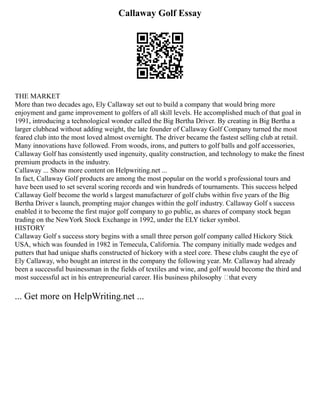 Callaway Golf Essay
THE MARKET
More than two decades ago, Ely Callaway set out to build a company that would bring more
enjoyment and game improvement to golfers of all skill levels. He accomplished much of that goal in
1991, introducing a technological wonder called the Big Bertha Driver. By creating in Big Bertha a
larger clubhead without adding weight, the late founder of Callaway Golf Company turned the most
feared club into the most loved almost overnight. The driver became the fastest selling club at retail.
Many innovations have followed. From woods, irons, and putters to golf balls and golf accessories,
Callaway Golf has consistently used ingenuity, quality construction, and technology to make the finest
premium products in the industry.
Callaway ... Show more content on Helpwriting.net ...
In fact, Callaway Golf products are among the most popular on the world s professional tours and
have been used to set several scoring records and win hundreds of tournaments. This success helped
Callaway Golf become the world s largest manufacturer of golf clubs within five years of the Big
Bertha Driver s launch, prompting major changes within the golf industry. Callaway Golf s success
enabled it to become the first major golf company to go public, as shares of company stock began
trading on the NewYork Stock Exchange in 1992, under the ELY ticker symbol.
HISTORY
Callaway Golf s success story begins with a small three person golf company called Hickory Stick
USA, which was founded in 1982 in Temecula, California. The company initially made wedges and
putters that had unique shafts constructed of hickory with a steel core. These clubs caught the eye of
Ely Callaway, who bought an interest in the company the following year. Mr. Callaway had already
been a successful businessman in the fields of textiles and wine, and golf would become the third and
most successful act in his entrepreneurial career. His business philosophy —that every
... Get more on HelpWriting.net ...
 