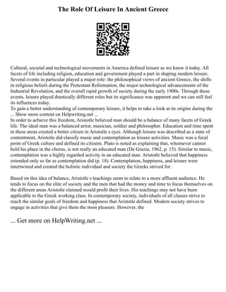 The Role Of Leisure In Ancient Greece
Cultural, societal and technological movements in America defined leisure as we know it today. All
facets of life including religion, education and government played a part in shaping modern leisure.
Several events in particular played a major role: the philosophical views of ancient Greece, the shifts
in religious beliefs during the Protestant Reformation, the major technological advancements of the
Industrial Revolution, and the overall rapid growth of society during the early 1900s. Through these
events, leisure played drastically different roles but its significance was apparent and we can still feel
its influences today.
To gain a better understanding of contemporary leisure, it helps to take a look at its origins during the
... Show more content on Helpwriting.net ...
In order to achieve this freedom, Aristotle believed man should be a balance of many facets of Greek
life. The ideal man was a balanced artist, musician, soldier and philosopher. Education and time spent
in these areas created a better citizen in Aristotle s eyes. Although leisure was described as a state of
contentment, Aristotle did classify music and contemplation as leisure activities. Music was a focal
point of Greek culture and defined its citizens. Plato is noted as explaining that, whomever cannot
hold his place in the chorus, is not really an educated man (De Grazia, 1962, p. 15). Similar to music,
contemplation was a highly regarded activity in an educated man. Aristotle believed that happiness
extended only so far as contemplation did (p. 18). Contemplation, happiness, and leisure were
intertwined and created the holistic individual and society the Greeks strived for.
Based on this idea of balance, Aristotle s teachings seem to relate to a more affluent audience. He
tends to focus on the elite of society and the men that had the money and time to focus themselves on
the different areas Aristotle claimed would profit their lives. His teachings may not have been
applicable to the Greek working class. In contemporary society, individuals of all classes strive to
reach the similar goals of freedom and happiness that Aristotle defined. Modern society strives to
engage in activities that give them the most pleasure. However, the
... Get more on HelpWriting.net ...
 