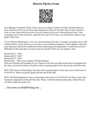 Discrete Physics Exam
Case Manager Comments: Dylan, I have seen you coming to Achieve the days and times that you
have chosen to work on your classes and assignments. However, the place that you have chosen to
work on your classes does not seem to be very conducive for you to concentrate and work. I also
encourage you to work with tutors, especially for your CS 215 class, you need help to improve your
grade in that class.
CS 215 Discrete Mathematics: I am very concerned about this class. I strongly encourage you to work
with the Achieve tutors from now on to work on your coming assignments. I also suggest to talk with
your instructors and ask for clarification before submitting your assignments. It seems that you have
difficulties in this class that you cannot solve by yourself. These are your grades to date:
Homework1 0 / 100 F
Homework2 0 / 100 F
Homework3 0 / 100 F
Homework4 ... Show more content on Helpwriting.net ...
There are 30 points still available for you. Please, do not miss any other homework or assignment for
this class, you need all of these 30 points to have a passing grade in this class by the end of this term.
PSYC 202 Careers in Psychology: You have made a good progress in this class, your overall score is
81/85 95% A. Work to keep this grade until the end of this term.
PSYC 445 Psycholinguistics: Your overall grade in this class is 185.5/210 88.3 B. There is still some
important assignments coming for this class. Please, work hard and keep this grade, I think that you
are able to make this grade even
... Get more on HelpWriting.net ...
 