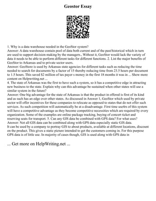 Geostor Essay
1. Why is a data warehouse needed in the GeoStor system?
Answer: A data warehouse contain pool of data both current and of the past/historical which in turn
are used to support decision making by the managers., Without it, GeoStor would lack the variety of
data it needs to be able to perform different tasks for different functions. 2. List the major benefits of
GeoStor to Arkansas and to private sector users.
Answer: GeoStore is used by Arkansas state agencies for different tasks such as reducing the time
needed to search for documents by a factor of 15 thereby reducing time from 23.5 hours per document
to 1.5 hours. This saved $2 million of tax payer s money in the first 18 months it was in ... Show more
content on Helpwriting.net ...
4. The state of Arkansas was the first to have such a system, so it has a competitive edge in attracting
new business to the state. Explain why can this advantage be sustained when other states will use a
similar system in the future?
Answer: One big advantage for the state of Arkansas is that the product in offered is first of its kind
and as such has an edge over other states. As discussed in Answer 1, GeoStor which used by private
sector will offer incentives for these companies to relocate as opposed to states that do not offer such
services. As such competition will automatically be at a disadvantage. First time use4rs of this system
will have a competitive advantage as they become competitive necessities which are required by every
organization. Some of the examples are online package tracking, buying of concert ticket and
reserving seats for transport. 5. Can any GIS data be combined with GPS data? For what uses?
Answer: Not all GIS data can be combined along with GPS data especially static GIS data.
It can be used by a company to portray GIS to about products, available at different locations, discount
on the product. This gives a static picture intended to get the customers coming in. For this purpose
GPS data is of little use. In majority of cases though, GIS is used along with GPS data in
... Get more on HelpWriting.net ...
 