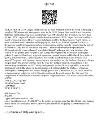 Qnt 561
TICKET PRICES UEFA League final tickets are the most prestige tickets in the world. After doing a
sample of 240 punters who have premier seats for the UEFA League Final match, it was determine
that many people are paying more than the face value of $1,100, but they are not paying more than
$1,500. UEFA League officials sell out tickets each year for the UEFA League Final match within a
month of releasing tickets. However, most tickets are resold to third and possibly fourth parties. In
order to see how much tickets holders are paying for their tickets, UEFA League Officials have
decided to a sample from punters who hold premier seating as they enter the venue before the kickoff
of the match. They will ask how much they have ... Show more content on Helpwriting.net ...
All the gates to the venue will open 3 hours before kickoff, and many will close 5 minutes after
kickoff. As the punters enter the gates A and B, they will be greeted by the officials wearing red
jackets. A greeter will randomly approach a punter or group of punters and kindly ask them to take a
quick 2 minute interview. The two questions they will be asked are these; where are your seats
located? The greeter will then enter the section and row numbers into the database. How much did you
pay per ticket? The greeter will then enter the price they paid per ticket into the database. If the
punters being interviewed are NOT sitting in the premier section OR do not provide a price, their
information will still be taken, but the information will not included in the final pool of premier
section prices. 4,000 punters had entered through gates A and B. Of those 4,000, 545 were identified
as having premier tickets, but only 240 punters confirmed the actual amount they had paid. The
sample mean of the ticket price from the sample of 240 punters was $1,200 with a standard deviation
of $650.
From EXCEL Mega Stat
99% Confidence Level
1,200 Mean
TICKET PRICES
650 Standard Dev.
Z=2.576
Upper confidence level = $1308.75
Lower Confidence Level= $1,091.92 Yes, the punters are paying more than $1,100 face value because
it falls within the Confidence interval. However, the punters are not paying $1,500 for the tickets
because it
... Get more on HelpWriting.net ...
 