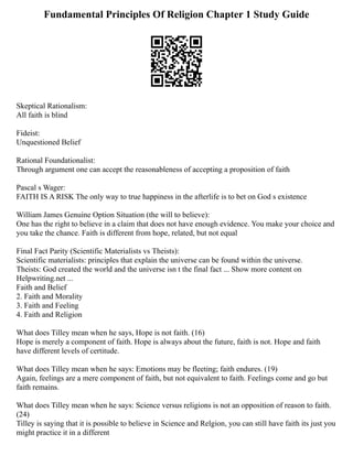 Fundamental Principles Of Religion Chapter 1 Study Guide
Skeptical Rationalism:
All faith is blind
Fideist:
Unquestioned Belief
Rational Foundationalist:
Through argument one can accept the reasonableness of accepting a proposition of faith
Pascal s Wager:
FAITH IS A RISK The only way to true happiness in the afterlife is to bet on God s existence
William James Genuine Option Situation (the will to believe):
One has the right to believe in a claim that does not have enough evidence. You make your choice and
you take the chance. Faith is different from hope, related, but not equal
Final Fact Parity (Scientific Materialists vs Theists):
Scientific materialists: principles that explain the universe can be found within the universe.
Theists: God created the world and the universe isn t the final fact ... Show more content on
Helpwriting.net ...
Faith and Belief
2. Faith and Morality
3. Faith and Feeling
4. Faith and Religion
What does Tilley mean when he says, Hope is not faith. (16)
Hope is merely a component of faith. Hope is always about the future, faith is not. Hope and faith
have different levels of certitude.
What does Tilley mean when he says: Emotions may be fleeting; faith endures. (19)
Again, feelings are a mere component of faith, but not equivalent to faith. Feelings come and go but
faith remains.
What does Tilley mean when he says: Science versus religions is not an opposition of reason to faith.
(24)
Tilley is saying that it is possible to believe in Science and Relgion, you can still have faith its just you
might practice it in a different
 