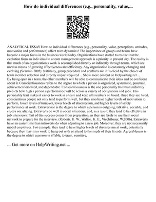 How do individual differences (e.g., personality, value,...
ANALYTICAL ESSAY How do individual differences (e.g., personality, value, perceptions, attitudes,
motivation and performance) affect team dynamics? The importance of groups and teams have
become a major focus in the business world today. Organizations have started to realize that the
evolution from an individual to a team management approach is a priority in present day. The reality is
that much of an organization s work is accomplished directly or indirectly through teams, which are
used as means of growing effectiveness and efficiency. Any organization is constantly changing and
evolving (Scarnati 2005). Naturally, group procedure and conflicts are influenced by the choice of
team member selection and directly impact required ... Show more content on Helpwriting.net ...
By being open in a team, the other members will be able to communicate their ideas and be confident
about it. Conscientiousness refers to the degree to which a person is organized, systematic, punctual,
achievement oriented, and dependable. Conscientiousness is the one personality trait that uniformly
predicts how high a person s performance will be across a variety of occupations and jobs. This
personality trait makes it easier to work in a team and keep all members on board. Once they are hired,
conscientious people not only tend to perform well, but they also have higher levels of motivation to
perform, lower levels of turnover, lower levels of absenteeism, and higher levels of safety
performance at work. Extraversion is the degree to which a person is outgoing, talkative, sociable, and
enjoys socializing. Extraverts do well in social situations, and, as a result, they tend to be effective in
job interviews. Part of this success comes from preparation, as they are likely to use their social
network to prepare for the interview. (Roberts, B. W., Walton, K. E., Viechtbauer, W,2006). Extraverts
have an easier time than introverts do when adjusting to a new job. Moreover, they are not necessarily
model employees. For example, they tend to have higher levels of absenteeism at work, potentially
because they may miss work to hang out with or attend to the needs of their friends. Agreeableness is
the degree to which a person is affable, tolerant, sensitive,
... Get more on HelpWriting.net ...
 