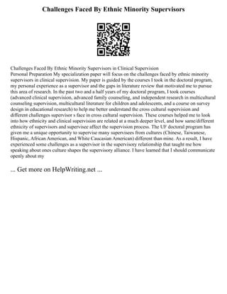 Challenges Faced By Ethnic Minority Supervisors
Challenges Faced By Ethnic Minority Supervisors in Clinical Supervision
Personal Preparation My specialization paper will focus on the challenges faced by ethnic minority
supervisors in clinical supervision. My paper is guided by the courses I took in the doctoral program,
my personal experience as a supervisor and the gaps in literature review that motivated me to pursue
this area of research. In the past two and a half years of my doctoral program, I took courses
(advanced clinical supervision, advanced family counseling, and independent research in multicultural
counseling supervision, multicultural literature for children and adolescents, and a course on survey
design in educational research) to help me better understand the cross cultural supervision and
different challenges supervisor s face in cross cultural supervision. These courses helped me to look
into how ethnicity and clinical supervision are related at a much deeper level, and how same/different
ethnicity of supervisors and supervisee affect the supervision process. The UF doctoral program has
given me a unique opportunity to supervise many supervisees from cultures (Chinese, Taiwanese,
Hispanic, African American, and White Caucasian American) different than mine. As a result, I have
experienced some challenges as a supervisor in the supervisory relationship that taught me how
speaking about ones culture shapes the supervisory alliance. I have learned that I should communicate
openly about my
... Get more on HelpWriting.net ...
 