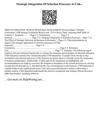 Strategic Integration Of Selection Processes At Cnh...
HRM 528 STRATEGIC HUMAN RESOURCE MANAGMENT Pavneet Mand 11566689
Assessment 3 HR Strategy Evaluation Word Count: 2331 Chosen Topic: Selecting Staff Table of
Contents 1. Summary.............Page 2 2. Introduction.....................Page 2 3.
Analysis.....................................Page 2 3.1 Strategic Integration of Selection Processes.....Page 3 3.2
The Effect of Strategic Selection on Business Performance.....Page 4 3.3 Recommendations to
improve the strategic application of selection processes at CNH
Industrial...........................................Page 5 4.
Conclusion....................................................................................Page 6 5. Reference
List.......................................................................................Page 7 1. Summary The following report
employs relevant analytical frameworks to critique the strategies and techniques of selection utilised at
CNH Industrial Australia Pty Limited (hereafter CNH Industrial). Examples from the day to day
recruitment and selection processes of the business are drawn upon to critically assess the connection
to business performance. Additionally, evident gaps in the integration are highlighted, and
recommendations are made to overcome the integrative limitations in the current processes by striving
towards best fit alternatives. 2. Introduction By way of introduction to the business, CNH Industrial is
a global leader in the capital goods sector. Like most successful business entities within today s
modern context, CNH Industrial understands the need for exceptional and strategic Human Resource
(HR) functionality, including within its
... Get more on HelpWriting.net ...
 