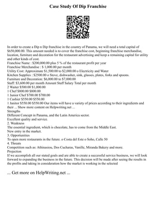 Case Study Of Dip Franchise
In order to create a Dip n Dip franchise in the country of Panama, we will need a total capital of
$650,000.00. This amount needed is to cover the franchise cost, beginning franchise merchandise,
location, furniture and decoration for the restaurant advertising and keep a remaining capital for utility
and other kinds of cost.
Franchise Name : $200,000.00 plus 5 % of the restaurant profit per year
Franchise Merchandise : $ 1,000.00 per month
Utility Cost: Approximate $1,500.00 to $2,000.00 o Electricity and Water
Kitchen Supplies : $2500.00 o Stove, dishwasher, sink, glasses, plates, forks and spoons.
Furniture and Decoration: $6,000.00 to $7,000.00
Staff: $3,600.00 per month Amount Staff Salary Total per month
2 Waiter $500.00 $1,000.00
1 Chef $800.00 $800.00
1 Junior Chef $700.00 $700.00
1 Cashier $550.00 $550.00
1 Janitor $550.00 $550.00 Our items will have a variety of prices according to their ingredients and
their ... Show more content on Helpwriting.net ...
Strengths
Different Concept in Panama, and the Latin America sector.
Excellent quality and service.
2. Weakness
The essential ingredient, which is chocolate, has to come from the Middle East.
New entry in the market.
3. Opportunities
To open more restaurants in the future. o Costa del Este o Soho, Calle 50
4. Threats
Competition such as: Athinasiou, Dos Cucharas, Vanille, Miranda Bakery and more.
Projection
If we accomplish all our stated goals and are able to create a successful service business, we will look
forward to expanding the business in the future. This decision will be made after seeing the results in
the profits and taking in consideration how the market is working in the selected
... Get more on HelpWriting.net ...
 