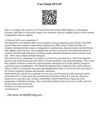Case Study Of SAP
SAP, is a company who started in 1972 formed form five former IBM employees in Mannheim,
Germany, states that it is the world s largest inter enterprise software company and the world s number
4 independent software supplier.
1) What are SAP s core competences?
The main SAP s core business offer was an enterprise resource planning system shortly called ERP
system. When they manage to successfully implement the ERP system it linked all fields of a
company including human resources, management, manufacturing, financial systems and distribution
with suppliers and customers. The companies that used their system have felt and drastic decline in
inventory, breakthrough reductions in working capital, abundant information about customer wants
and ... Show more content on Helpwriting.net ...
SAP chose to use its connection to customers as a tool to be more innovative. One of the important
decisions was made because they also had to overcome problems with cultural challenges. This is why
they used the locations to satisfy the reginal demands, and spread its R D labs globally, instead of
centralizing near to headquarters. SAP opened development labs in high tech areas such as Silicon
Valley in order to leverage the innovation and entrepreneurial spirit, as well as the rich ecosystem of
the venture companies, startups and academic institutions.
Martin Stork also said that As a company on your own, you will never be really innovative and he
meant that SAP s co innovation labs constituted the third pillar of their R D network. They have
located six co innovation labs, in India, United States, Brazil, South Korea, Japan and to the
headquarters in Walldorf, Germany. They named their global Co Innovation Lab as COIL and were
having as key goals of network:
Creation of co innovated solution
Acceleration of
... Get more on HelpWriting.net ...
 