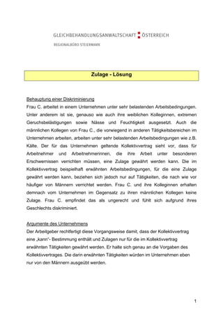 Zulage - Lösung



Behauptung einer Diskriminierung
Frau C. arbeitet in einem Unternehmen unter sehr belastenden Arbeitsbedingungen.
Unter anderem ist sie, genauso wie auch ihre weiblichen Kolleginnen, extremen
Geruchsbelästigungen sowie Nässe und Feuchtigkeit ausgesetzt. Auch die
männlichen Kollegen von Frau C., die vorwiegend in anderen Tätigkeitsbereichen im
Unternehmen arbeiten, arbeiten unter sehr belastenden Arbeitsbedingungen wie z.B.
Kälte. Der für das Unternehmen geltende Kollektivvertrag sieht vor, dass für
Arbeitnehmer    und   Arbeitnehmerinnen,    die   ihre   Arbeit   unter   besonderen
Erschwernissen verrichten müssen, eine Zulage gewährt werden kann. Die im
Kollektivvertrag beispielhaft erwähnten Arbeitsbedingungen, für die eine Zulage
gewährt werden kann, beziehen sich jedoch nur auf Tätigkeiten, die nach wie vor
häufiger von Männern verrichtet werden. Frau C. und ihre Kolleginnen erhalten
demnach vom Unternehmen im Gegensatz zu ihren männlichen Kollegen keine
Zulage. Frau C. empfindet das als ungerecht und fühlt sich aufgrund ihres
Geschlechts diskriminiert.


Argumente des Unternehmens
Der Arbeitgeber rechtfertigt diese Vorgangsweise damit, dass der Kollektivvertrag
eine „kann“- Bestimmung enthält und Zulagen nur für die im Kollektivvertrag
erwähnten Tätigkeiten gewährt werden. Er halte sich genau an die Vorgaben des
Kollektivvertrages. Die darin erwähnten Tätigkeiten würden im Unternehmen eben
nur von den Männern ausgeübt werden.




                                                                                    1
 