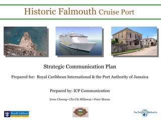 Historic Falmouth  Cruise Port Strategic Communication Plan Prepared for:  Royal Caribbean International & the Port Authority of Jamaica Prepared by: ICP Communication Irene Cheung ▪ Chi-Chi Millaway ▪ Peter Moran 