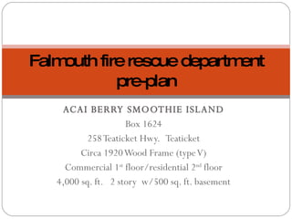 ACAI BERRY SMOOTHIE ISLAND Box 1624 258 Teaticket Hwy.  Teaticket Circa 1920 Wood Frame (type V) Commercial 1 st  floor/residential 2 nd  floor 4,000 sq. ft.  2 story  w/500 sq. ft. basement Falmouth fire rescue department pre-plan 