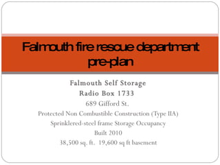 Falmouth Self Storage Radio Box 1733  689 Gifford St.  Protected Non Combustible Construction (Type IIA) Sprinklered-steel frame Storage Occupancy Built 2010 38,500 sq. ft.  19,600 sq ft basement Falmouth fire rescue department pre-plan 