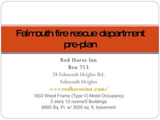 Red Horse Inn Box 713 28 Falmouth Heights Rd. Falmouth Heights www. redhorseinn .com/ 1933 Wood Frame (Type V) Motel Occupancy 2 story 12 rooms/2 Buildings 6800 Sq. Ft. w/ 3000 sq. ft. basement Falmouth fire rescue department pre-plan 