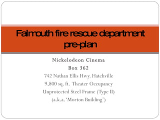 Nickelodeon Cinema Box 362 742 Nathan Ellis Hwy. Hatchville 9,800 sq. ft.  Theater Occupancy Unprotected Steel Frame (Type II) (a.k.a. ‘Morton Building’) Falmouth fire rescue department pre-plan 