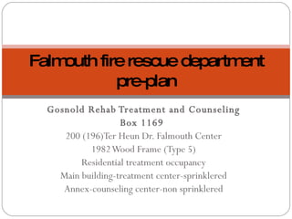 Gosnold Rehab Treatment and Counseling Box 1169  200 (196)Ter Heun Dr. Falmouth Center 1982 Wood Frame (Type 5) Residential treatment occupancy Main building-treatment center-sprinklered Annex-counseling center-non sprinklered Falmouth fire rescue department pre-plan 
