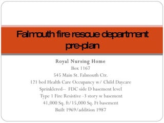 Royal Nursing Home Box 1167 545 Main St. Falmouth Ctr. 121 bed Health Care Occupancy w/ Child Daycare Sprinklered--  FDC side D basement level Type 1 Fire Resistive -3 story w basement 41,000 Sq. ft/15,000 Sq. Ft basement Built 1969/addition 1987 Falmouth fire rescue department pre-plan 
