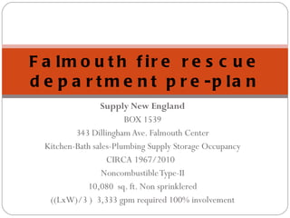 Supply New England BOX 1539 343 Dillingham Ave. Falmouth Center Kitchen-Bath sales-Plumbing Supply Storage Occupancy CIRCA 1967/2010  Noncombustible Type-II 10,080  sq. ft. Non sprinklered ((LxW)/3 )  3,333 gpm required 100% involvement Falmouth fire rescue department pre-plan 