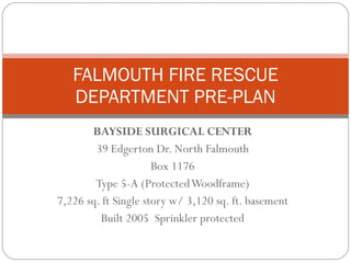 BAYSIDE SURGICAL CENTER 39 Edgerton Dr. North Falmouth Box 1176 Type 5-A (Protected Woodframe) 7,226 sq. ft Single story w/ 3,120 sq. ft. basement Built 2005  Sprinkler protected FALMOUTH FIRE RESCUE DEPARTMENT PRE-PLAN 