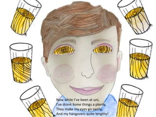 Now while I’ve been at uni,
I’ve drank some things a plenty,
They make my eyes go swirly,
And my hangovers quite lengthy!
 