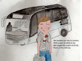 We booked our trip to London,
With a plan on what to do.
We caught the coach at 03:30,
That’s in the AM too.
 