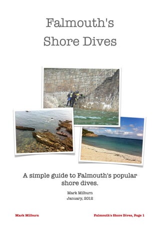 Falmouth's 
               Shore Dives
                        




   A simple guide to Falmouth's popular
               shore dives.
                  Mark Milburn
                  January, 2012 



Mark Milburn                       Falmouth's Shore Dives, Page 1
                                                                !
 